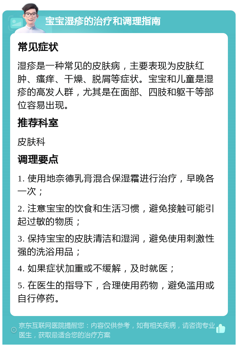 宝宝湿疹的治疗和调理指南 常见症状 湿疹是一种常见的皮肤病，主要表现为皮肤红肿、瘙痒、干燥、脱屑等症状。宝宝和儿童是湿疹的高发人群，尤其是在面部、四肢和躯干等部位容易出现。 推荐科室 皮肤科 调理要点 1. 使用地奈德乳膏混合保湿霜进行治疗，早晚各一次； 2. 注意宝宝的饮食和生活习惯，避免接触可能引起过敏的物质； 3. 保持宝宝的皮肤清洁和湿润，避免使用刺激性强的洗浴用品； 4. 如果症状加重或不缓解，及时就医； 5. 在医生的指导下，合理使用药物，避免滥用或自行停药。