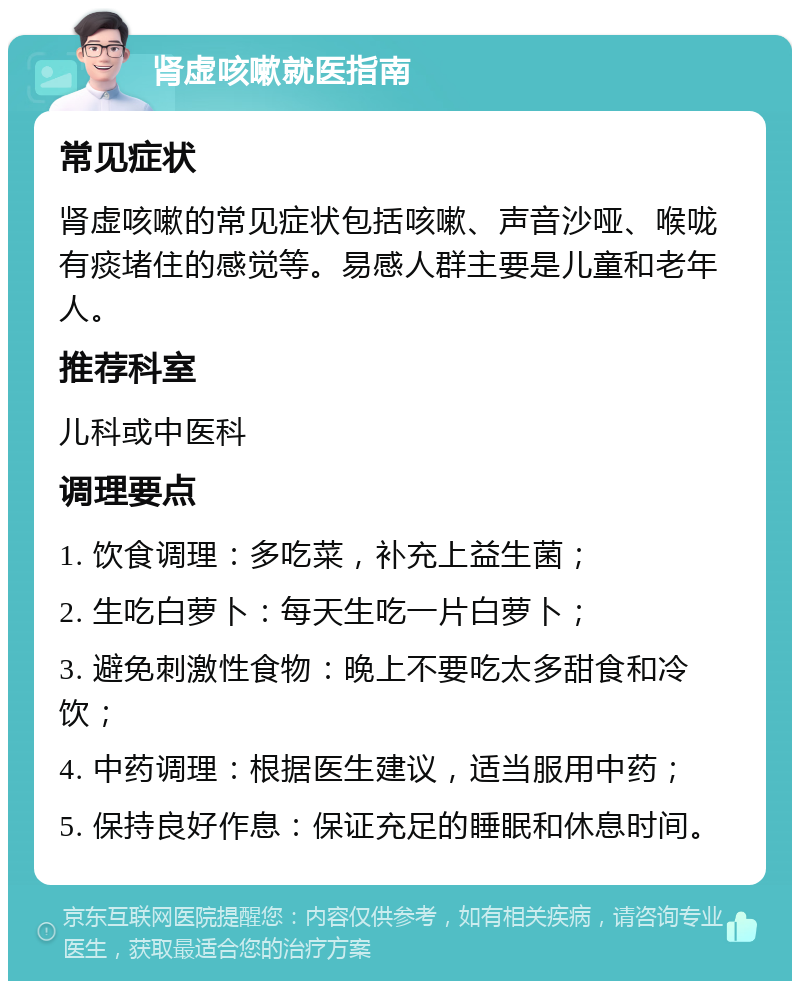 肾虚咳嗽就医指南 常见症状 肾虚咳嗽的常见症状包括咳嗽、声音沙哑、喉咙有痰堵住的感觉等。易感人群主要是儿童和老年人。 推荐科室 儿科或中医科 调理要点 1. 饮食调理：多吃菜，补充上益生菌； 2. 生吃白萝卜：每天生吃一片白萝卜； 3. 避免刺激性食物：晚上不要吃太多甜食和冷饮； 4. 中药调理：根据医生建议，适当服用中药； 5. 保持良好作息：保证充足的睡眠和休息时间。