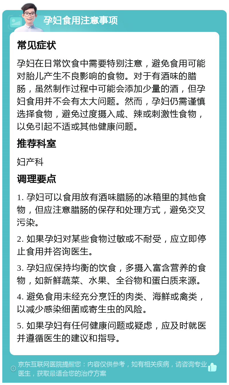 孕妇食用注意事项 常见症状 孕妇在日常饮食中需要特别注意，避免食用可能对胎儿产生不良影响的食物。对于有酒味的腊肠，虽然制作过程中可能会添加少量的酒，但孕妇食用并不会有太大问题。然而，孕妇仍需谨慎选择食物，避免过度摄入咸、辣或刺激性食物，以免引起不适或其他健康问题。 推荐科室 妇产科 调理要点 1. 孕妇可以食用放有酒味腊肠的冰箱里的其他食物，但应注意腊肠的保存和处理方式，避免交叉污染。 2. 如果孕妇对某些食物过敏或不耐受，应立即停止食用并咨询医生。 3. 孕妇应保持均衡的饮食，多摄入富含营养的食物，如新鲜蔬菜、水果、全谷物和蛋白质来源。 4. 避免食用未经充分烹饪的肉类、海鲜或禽类，以减少感染细菌或寄生虫的风险。 5. 如果孕妇有任何健康问题或疑虑，应及时就医并遵循医生的建议和指导。