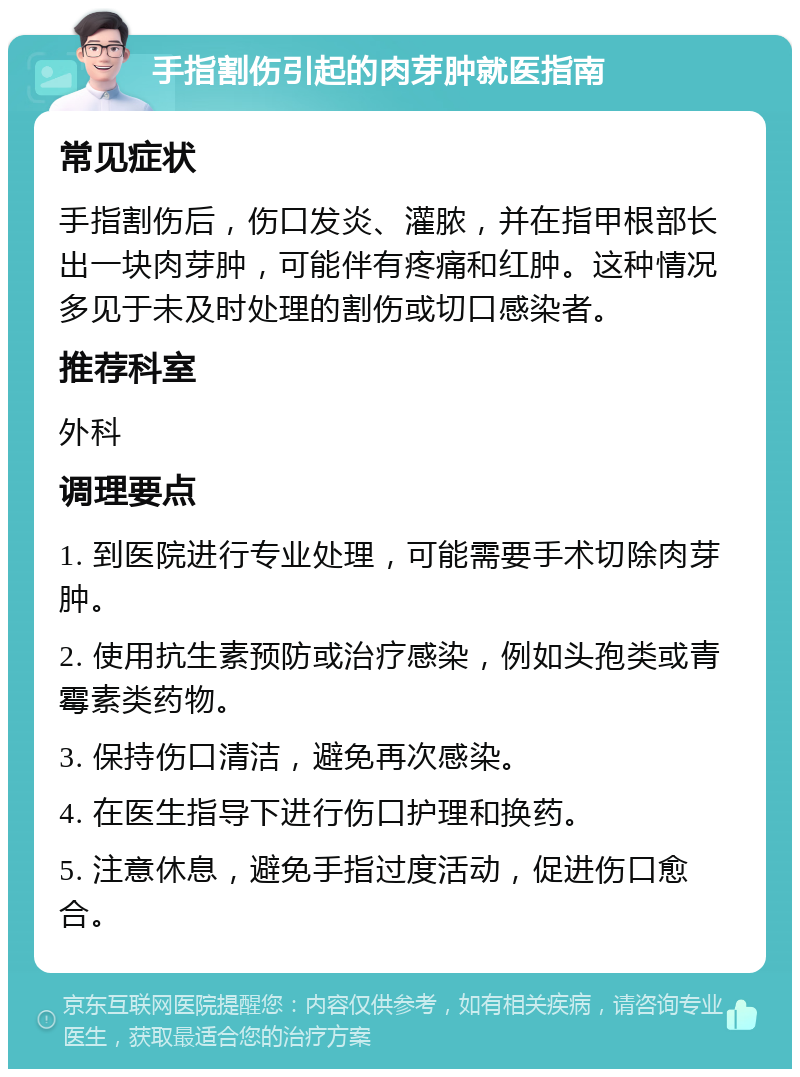 手指割伤引起的肉芽肿就医指南 常见症状 手指割伤后，伤口发炎、灌脓，并在指甲根部长出一块肉芽肿，可能伴有疼痛和红肿。这种情况多见于未及时处理的割伤或切口感染者。 推荐科室 外科 调理要点 1. 到医院进行专业处理，可能需要手术切除肉芽肿。 2. 使用抗生素预防或治疗感染，例如头孢类或青霉素类药物。 3. 保持伤口清洁，避免再次感染。 4. 在医生指导下进行伤口护理和换药。 5. 注意休息，避免手指过度活动，促进伤口愈合。