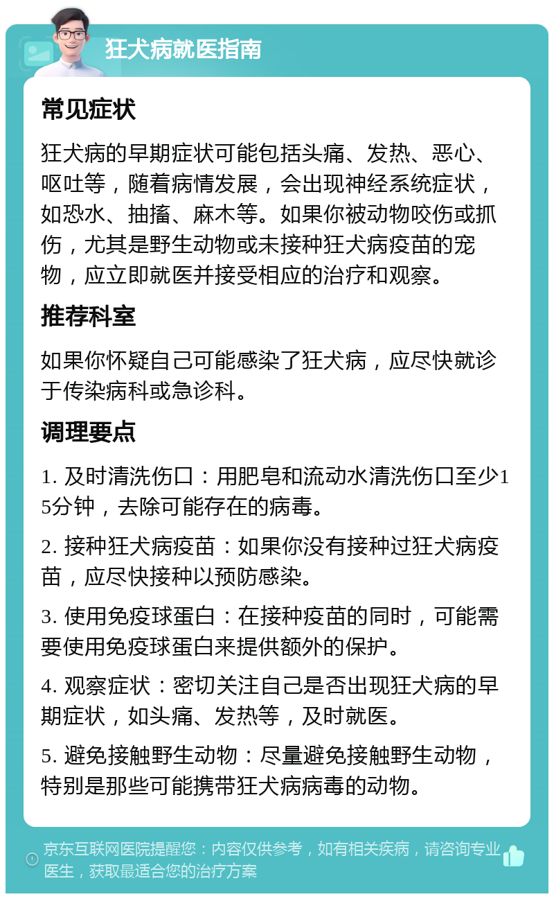 狂犬病就医指南 常见症状 狂犬病的早期症状可能包括头痛、发热、恶心、呕吐等，随着病情发展，会出现神经系统症状，如恐水、抽搐、麻木等。如果你被动物咬伤或抓伤，尤其是野生动物或未接种狂犬病疫苗的宠物，应立即就医并接受相应的治疗和观察。 推荐科室 如果你怀疑自己可能感染了狂犬病，应尽快就诊于传染病科或急诊科。 调理要点 1. 及时清洗伤口：用肥皂和流动水清洗伤口至少15分钟，去除可能存在的病毒。 2. 接种狂犬病疫苗：如果你没有接种过狂犬病疫苗，应尽快接种以预防感染。 3. 使用免疫球蛋白：在接种疫苗的同时，可能需要使用免疫球蛋白来提供额外的保护。 4. 观察症状：密切关注自己是否出现狂犬病的早期症状，如头痛、发热等，及时就医。 5. 避免接触野生动物：尽量避免接触野生动物，特别是那些可能携带狂犬病病毒的动物。