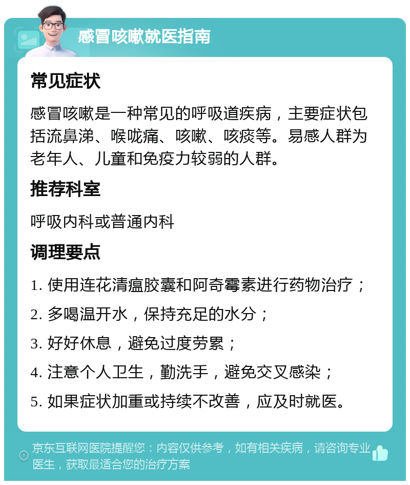 感冒咳嗽就医指南 常见症状 感冒咳嗽是一种常见的呼吸道疾病，主要症状包括流鼻涕、喉咙痛、咳嗽、咳痰等。易感人群为老年人、儿童和免疫力较弱的人群。 推荐科室 呼吸内科或普通内科 调理要点 1. 使用连花清瘟胶囊和阿奇霉素进行药物治疗； 2. 多喝温开水，保持充足的水分； 3. 好好休息，避免过度劳累； 4. 注意个人卫生，勤洗手，避免交叉感染； 5. 如果症状加重或持续不改善，应及时就医。