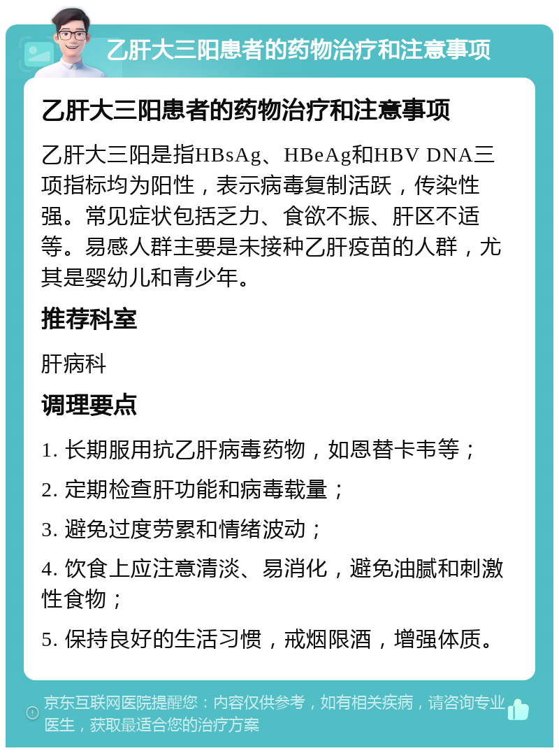 乙肝大三阳患者的药物治疗和注意事项 乙肝大三阳患者的药物治疗和注意事项 乙肝大三阳是指HBsAg、HBeAg和HBV DNA三项指标均为阳性，表示病毒复制活跃，传染性强。常见症状包括乏力、食欲不振、肝区不适等。易感人群主要是未接种乙肝疫苗的人群，尤其是婴幼儿和青少年。 推荐科室 肝病科 调理要点 1. 长期服用抗乙肝病毒药物，如恩替卡韦等； 2. 定期检查肝功能和病毒载量； 3. 避免过度劳累和情绪波动； 4. 饮食上应注意清淡、易消化，避免油腻和刺激性食物； 5. 保持良好的生活习惯，戒烟限酒，增强体质。