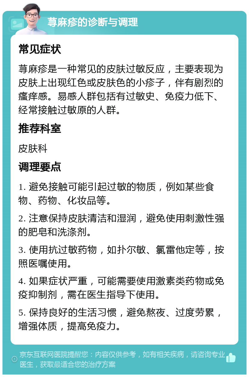 荨麻疹的诊断与调理 常见症状 荨麻疹是一种常见的皮肤过敏反应，主要表现为皮肤上出现红色或皮肤色的小疹子，伴有剧烈的瘙痒感。易感人群包括有过敏史、免疫力低下、经常接触过敏原的人群。 推荐科室 皮肤科 调理要点 1. 避免接触可能引起过敏的物质，例如某些食物、药物、化妆品等。 2. 注意保持皮肤清洁和湿润，避免使用刺激性强的肥皂和洗涤剂。 3. 使用抗过敏药物，如扑尔敏、氯雷他定等，按照医嘱使用。 4. 如果症状严重，可能需要使用激素类药物或免疫抑制剂，需在医生指导下使用。 5. 保持良好的生活习惯，避免熬夜、过度劳累，增强体质，提高免疫力。