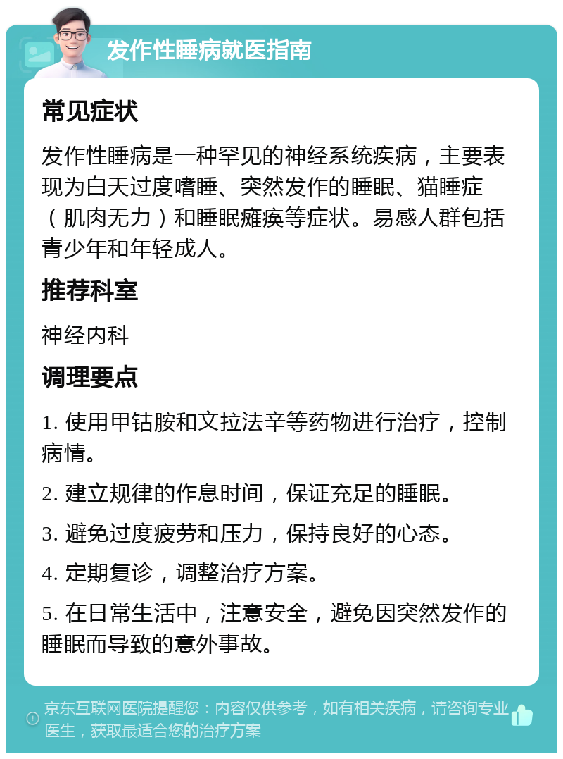 发作性睡病就医指南 常见症状 发作性睡病是一种罕见的神经系统疾病，主要表现为白天过度嗜睡、突然发作的睡眠、猫睡症（肌肉无力）和睡眠瘫痪等症状。易感人群包括青少年和年轻成人。 推荐科室 神经内科 调理要点 1. 使用甲钴胺和文拉法辛等药物进行治疗，控制病情。 2. 建立规律的作息时间，保证充足的睡眠。 3. 避免过度疲劳和压力，保持良好的心态。 4. 定期复诊，调整治疗方案。 5. 在日常生活中，注意安全，避免因突然发作的睡眠而导致的意外事故。