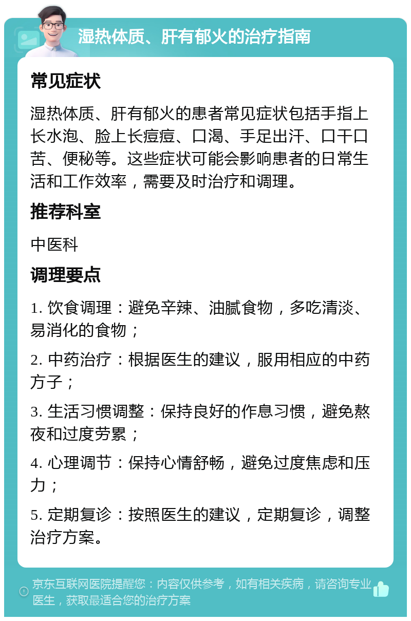 湿热体质、肝有郁火的治疗指南 常见症状 湿热体质、肝有郁火的患者常见症状包括手指上长水泡、脸上长痘痘、口渴、手足出汗、口干口苦、便秘等。这些症状可能会影响患者的日常生活和工作效率，需要及时治疗和调理。 推荐科室 中医科 调理要点 1. 饮食调理：避免辛辣、油腻食物，多吃清淡、易消化的食物； 2. 中药治疗：根据医生的建议，服用相应的中药方子； 3. 生活习惯调整：保持良好的作息习惯，避免熬夜和过度劳累； 4. 心理调节：保持心情舒畅，避免过度焦虑和压力； 5. 定期复诊：按照医生的建议，定期复诊，调整治疗方案。