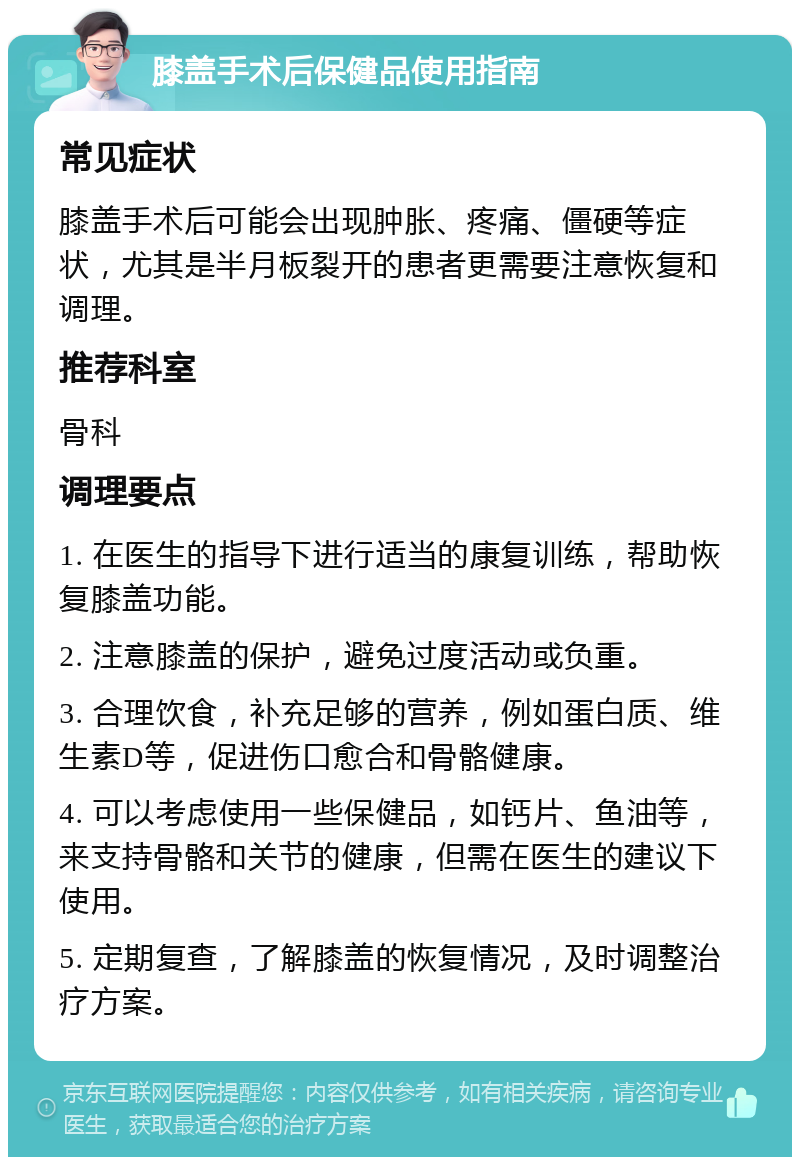 膝盖手术后保健品使用指南 常见症状 膝盖手术后可能会出现肿胀、疼痛、僵硬等症状，尤其是半月板裂开的患者更需要注意恢复和调理。 推荐科室 骨科 调理要点 1. 在医生的指导下进行适当的康复训练，帮助恢复膝盖功能。 2. 注意膝盖的保护，避免过度活动或负重。 3. 合理饮食，补充足够的营养，例如蛋白质、维生素D等，促进伤口愈合和骨骼健康。 4. 可以考虑使用一些保健品，如钙片、鱼油等，来支持骨骼和关节的健康，但需在医生的建议下使用。 5. 定期复查，了解膝盖的恢复情况，及时调整治疗方案。