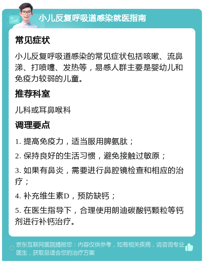 小儿反复呼吸道感染就医指南 常见症状 小儿反复呼吸道感染的常见症状包括咳嗽、流鼻涕、打喷嚏、发热等，易感人群主要是婴幼儿和免疫力较弱的儿童。 推荐科室 儿科或耳鼻喉科 调理要点 1. 提高免疫力，适当服用脾氨肽； 2. 保持良好的生活习惯，避免接触过敏原； 3. 如果有鼻炎，需要进行鼻腔镜检查和相应的治疗； 4. 补充维生素D，预防缺钙； 5. 在医生指导下，合理使用朗迪碳酸钙颗粒等钙剂进行补钙治疗。