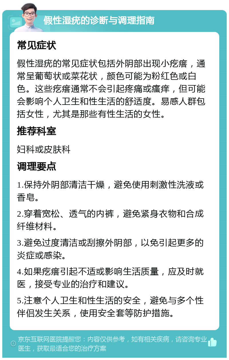 假性湿疣的诊断与调理指南 常见症状 假性湿疣的常见症状包括外阴部出现小疙瘩，通常呈葡萄状或菜花状，颜色可能为粉红色或白色。这些疙瘩通常不会引起疼痛或瘙痒，但可能会影响个人卫生和性生活的舒适度。易感人群包括女性，尤其是那些有性生活的女性。 推荐科室 妇科或皮肤科 调理要点 1.保持外阴部清洁干燥，避免使用刺激性洗液或香皂。 2.穿着宽松、透气的内裤，避免紧身衣物和合成纤维材料。 3.避免过度清洁或刮擦外阴部，以免引起更多的炎症或感染。 4.如果疙瘩引起不适或影响生活质量，应及时就医，接受专业的治疗和建议。 5.注意个人卫生和性生活的安全，避免与多个性伴侣发生关系，使用安全套等防护措施。