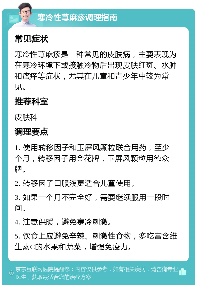 寒冷性荨麻疹调理指南 常见症状 寒冷性荨麻疹是一种常见的皮肤病，主要表现为在寒冷环境下或接触冷物后出现皮肤红斑、水肿和瘙痒等症状，尤其在儿童和青少年中较为常见。 推荐科室 皮肤科 调理要点 1. 使用转移因子和玉屏风颗粒联合用药，至少一个月，转移因子用金花牌，玉屏风颗粒用德众牌。 2. 转移因子口服液更适合儿童使用。 3. 如果一个月不完全好，需要继续服用一段时间。 4. 注意保暖，避免寒冷刺激。 5. 饮食上应避免辛辣、刺激性食物，多吃富含维生素C的水果和蔬菜，增强免疫力。