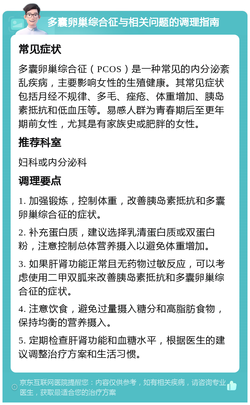 多囊卵巢综合征与相关问题的调理指南 常见症状 多囊卵巢综合征（PCOS）是一种常见的内分泌紊乱疾病，主要影响女性的生殖健康。其常见症状包括月经不规律、多毛、痤疮、体重增加、胰岛素抵抗和低血压等。易感人群为青春期后至更年期前女性，尤其是有家族史或肥胖的女性。 推荐科室 妇科或内分泌科 调理要点 1. 加强锻炼，控制体重，改善胰岛素抵抗和多囊卵巢综合征的症状。 2. 补充蛋白质，建议选择乳清蛋白质或双蛋白粉，注意控制总体营养摄入以避免体重增加。 3. 如果肝肾功能正常且无药物过敏反应，可以考虑使用二甲双胍来改善胰岛素抵抗和多囊卵巢综合征的症状。 4. 注意饮食，避免过量摄入糖分和高脂肪食物，保持均衡的营养摄入。 5. 定期检查肝肾功能和血糖水平，根据医生的建议调整治疗方案和生活习惯。