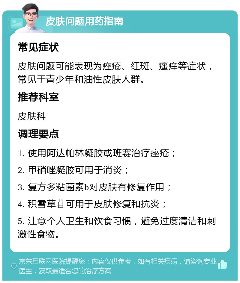 皮肤问题用药指南 常见症状 皮肤问题可能表现为痤疮、红斑、瘙痒等症状，常见于青少年和油性皮肤人群。 推荐科室 皮肤科 调理要点 1. 使用阿达帕林凝胶或班赛治疗痤疮； 2. 甲硝唑凝胶可用于消炎； 3. 复方多粘菌素b对皮肤有修复作用； 4. 积雪草苷可用于皮肤修复和抗炎； 5. 注意个人卫生和饮食习惯，避免过度清洁和刺激性食物。