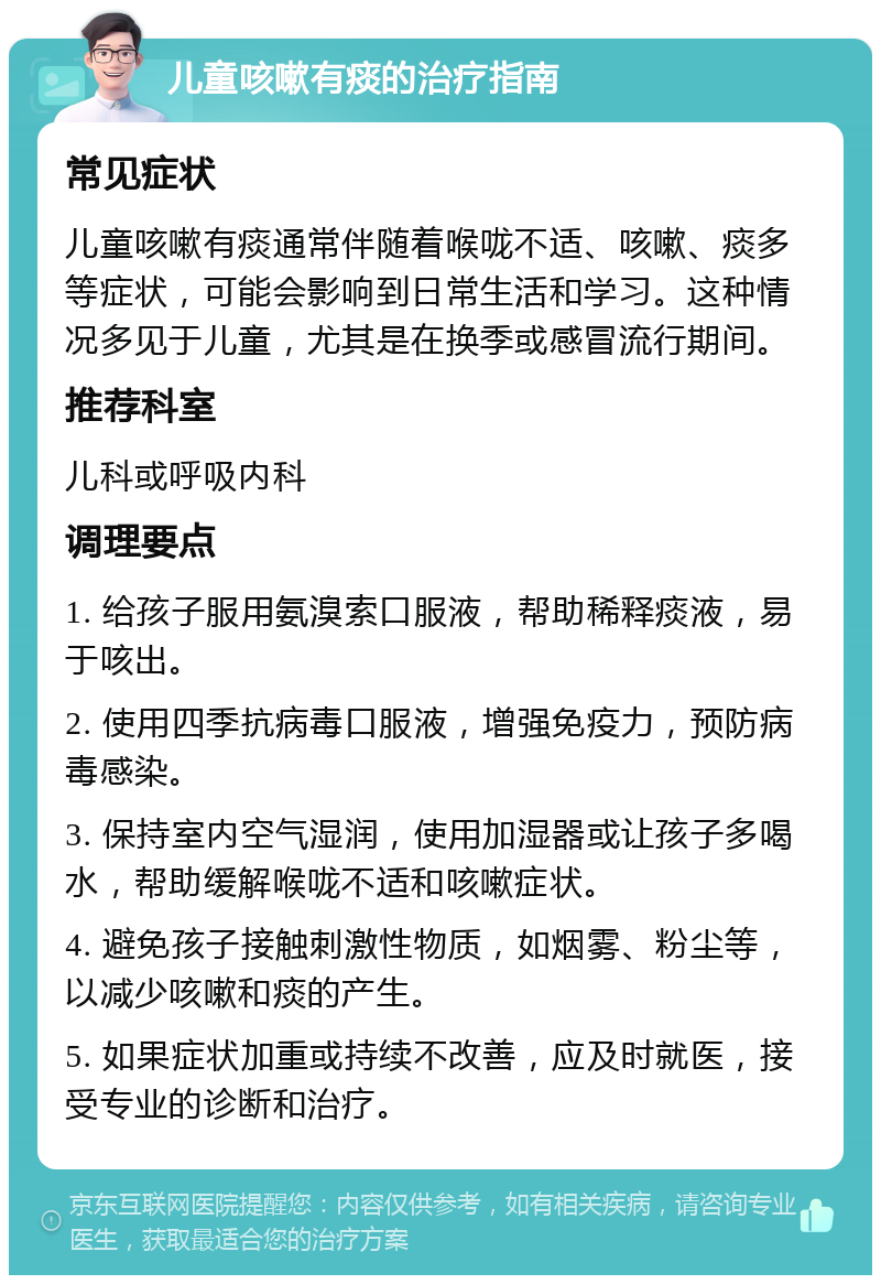 儿童咳嗽有痰的治疗指南 常见症状 儿童咳嗽有痰通常伴随着喉咙不适、咳嗽、痰多等症状，可能会影响到日常生活和学习。这种情况多见于儿童，尤其是在换季或感冒流行期间。 推荐科室 儿科或呼吸内科 调理要点 1. 给孩子服用氨溴索口服液，帮助稀释痰液，易于咳出。 2. 使用四季抗病毒口服液，增强免疫力，预防病毒感染。 3. 保持室内空气湿润，使用加湿器或让孩子多喝水，帮助缓解喉咙不适和咳嗽症状。 4. 避免孩子接触刺激性物质，如烟雾、粉尘等，以减少咳嗽和痰的产生。 5. 如果症状加重或持续不改善，应及时就医，接受专业的诊断和治疗。