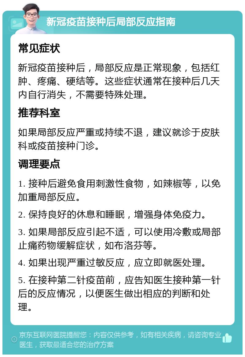 新冠疫苗接种后局部反应指南 常见症状 新冠疫苗接种后，局部反应是正常现象，包括红肿、疼痛、硬结等。这些症状通常在接种后几天内自行消失，不需要特殊处理。 推荐科室 如果局部反应严重或持续不退，建议就诊于皮肤科或疫苗接种门诊。 调理要点 1. 接种后避免食用刺激性食物，如辣椒等，以免加重局部反应。 2. 保持良好的休息和睡眠，增强身体免疫力。 3. 如果局部反应引起不适，可以使用冷敷或局部止痛药物缓解症状，如布洛芬等。 4. 如果出现严重过敏反应，应立即就医处理。 5. 在接种第二针疫苗前，应告知医生接种第一针后的反应情况，以便医生做出相应的判断和处理。