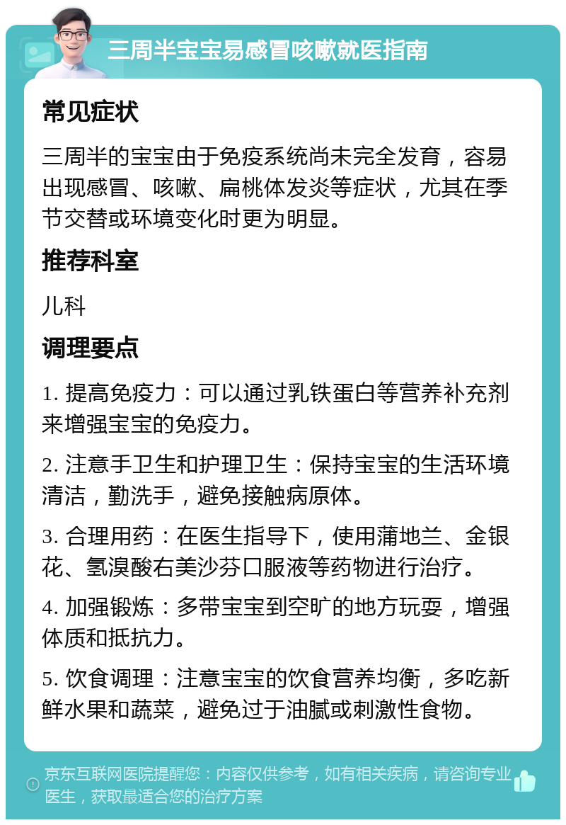 三周半宝宝易感冒咳嗽就医指南 常见症状 三周半的宝宝由于免疫系统尚未完全发育，容易出现感冒、咳嗽、扁桃体发炎等症状，尤其在季节交替或环境变化时更为明显。 推荐科室 儿科 调理要点 1. 提高免疫力：可以通过乳铁蛋白等营养补充剂来增强宝宝的免疫力。 2. 注意手卫生和护理卫生：保持宝宝的生活环境清洁，勤洗手，避免接触病原体。 3. 合理用药：在医生指导下，使用蒲地兰、金银花、氢溴酸右美沙芬口服液等药物进行治疗。 4. 加强锻炼：多带宝宝到空旷的地方玩耍，增强体质和抵抗力。 5. 饮食调理：注意宝宝的饮食营养均衡，多吃新鲜水果和蔬菜，避免过于油腻或刺激性食物。