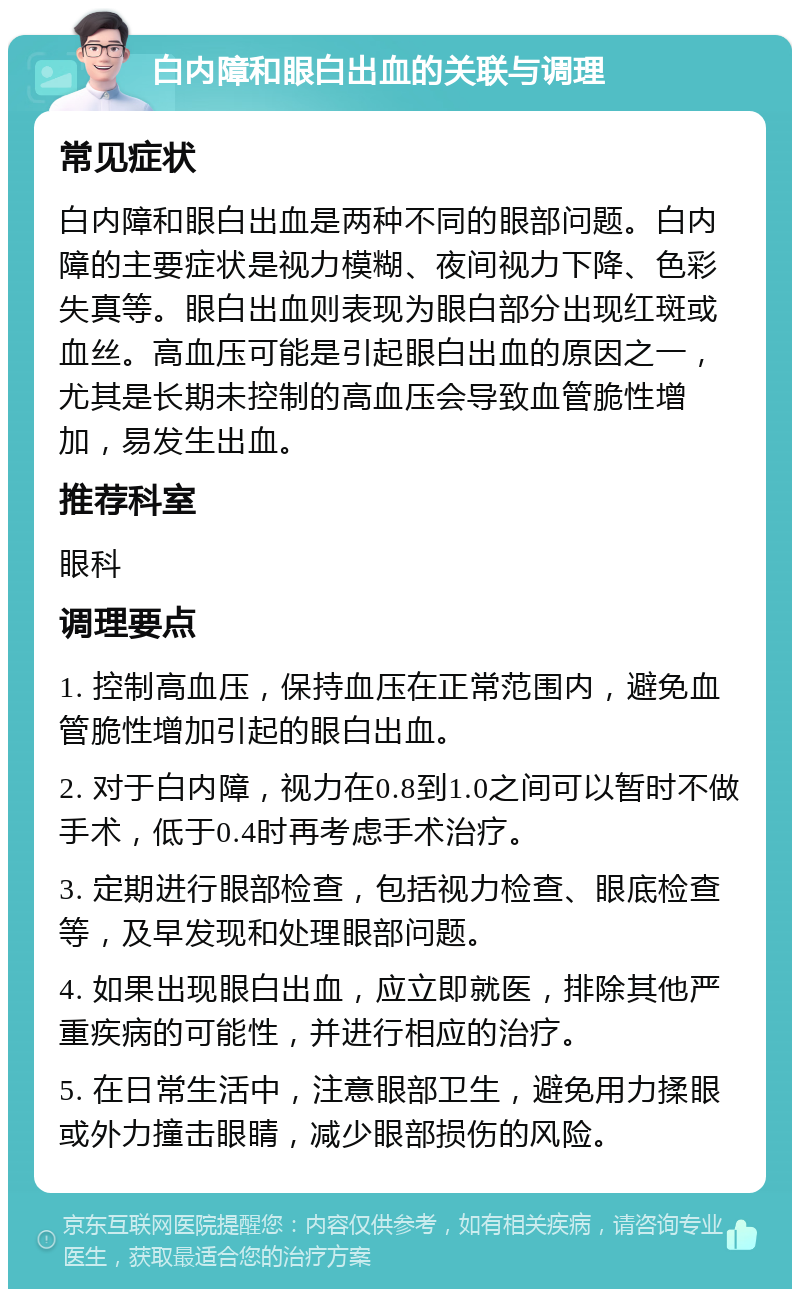 白内障和眼白出血的关联与调理 常见症状 白内障和眼白出血是两种不同的眼部问题。白内障的主要症状是视力模糊、夜间视力下降、色彩失真等。眼白出血则表现为眼白部分出现红斑或血丝。高血压可能是引起眼白出血的原因之一，尤其是长期未控制的高血压会导致血管脆性增加，易发生出血。 推荐科室 眼科 调理要点 1. 控制高血压，保持血压在正常范围内，避免血管脆性增加引起的眼白出血。 2. 对于白内障，视力在0.8到1.0之间可以暂时不做手术，低于0.4时再考虑手术治疗。 3. 定期进行眼部检查，包括视力检查、眼底检查等，及早发现和处理眼部问题。 4. 如果出现眼白出血，应立即就医，排除其他严重疾病的可能性，并进行相应的治疗。 5. 在日常生活中，注意眼部卫生，避免用力揉眼或外力撞击眼睛，减少眼部损伤的风险。