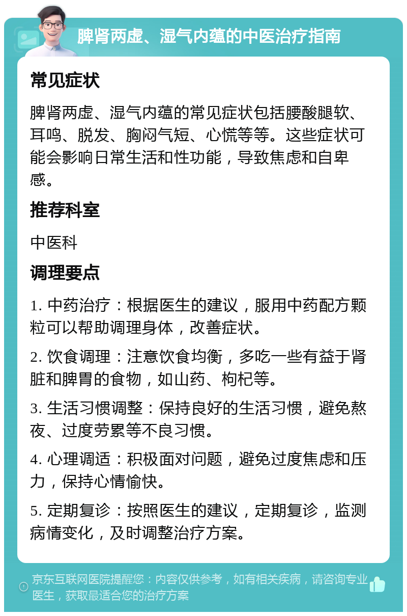 脾肾两虚、湿气内蕴的中医治疗指南 常见症状 脾肾两虚、湿气内蕴的常见症状包括腰酸腿软、耳鸣、脱发、胸闷气短、心慌等等。这些症状可能会影响日常生活和性功能，导致焦虑和自卑感。 推荐科室 中医科 调理要点 1. 中药治疗：根据医生的建议，服用中药配方颗粒可以帮助调理身体，改善症状。 2. 饮食调理：注意饮食均衡，多吃一些有益于肾脏和脾胃的食物，如山药、枸杞等。 3. 生活习惯调整：保持良好的生活习惯，避免熬夜、过度劳累等不良习惯。 4. 心理调适：积极面对问题，避免过度焦虑和压力，保持心情愉快。 5. 定期复诊：按照医生的建议，定期复诊，监测病情变化，及时调整治疗方案。