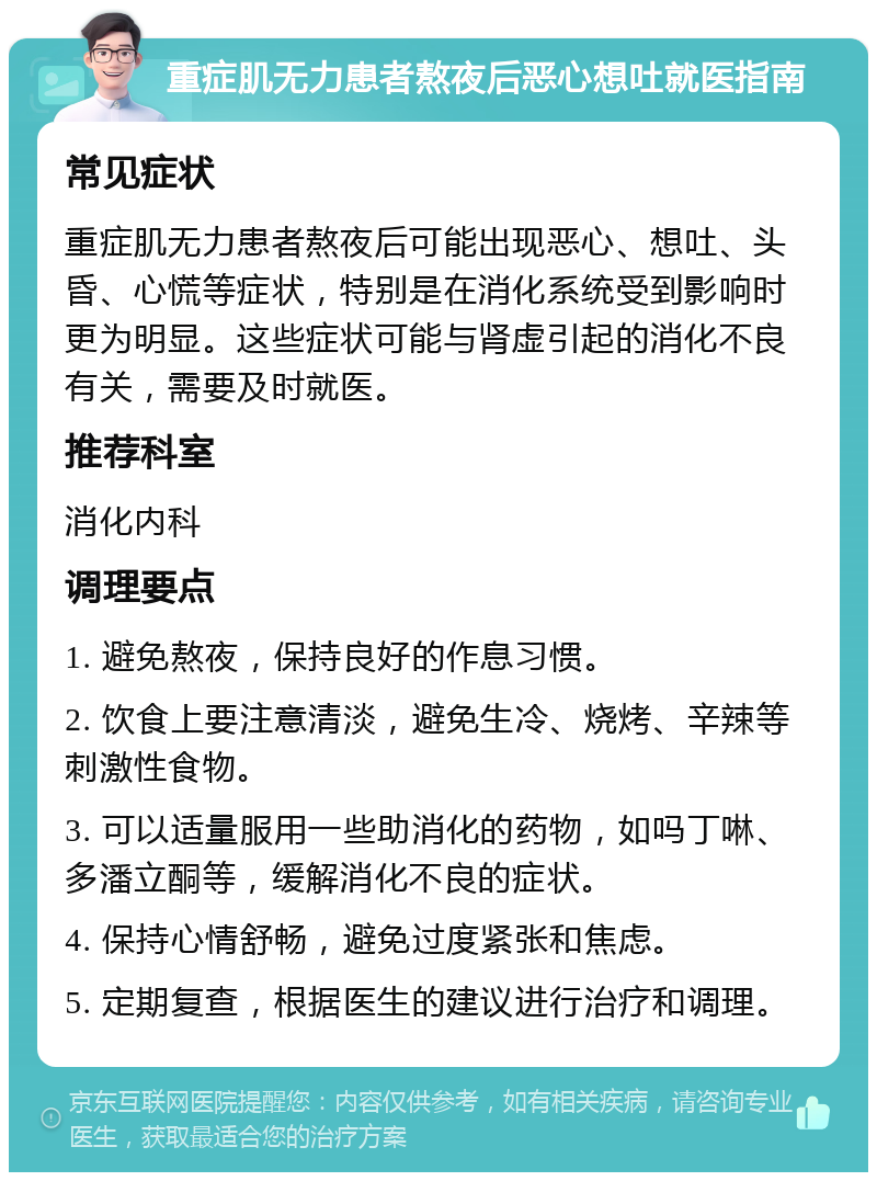 重症肌无力患者熬夜后恶心想吐就医指南 常见症状 重症肌无力患者熬夜后可能出现恶心、想吐、头昏、心慌等症状，特别是在消化系统受到影响时更为明显。这些症状可能与肾虚引起的消化不良有关，需要及时就医。 推荐科室 消化内科 调理要点 1. 避免熬夜，保持良好的作息习惯。 2. 饮食上要注意清淡，避免生冷、烧烤、辛辣等刺激性食物。 3. 可以适量服用一些助消化的药物，如吗丁啉、多潘立酮等，缓解消化不良的症状。 4. 保持心情舒畅，避免过度紧张和焦虑。 5. 定期复查，根据医生的建议进行治疗和调理。