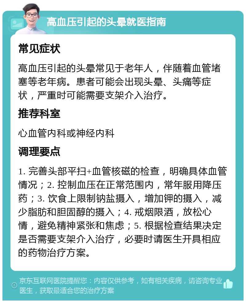 高血压引起的头晕就医指南 常见症状 高血压引起的头晕常见于老年人，伴随着血管堵塞等老年病。患者可能会出现头晕、头痛等症状，严重时可能需要支架介入治疗。 推荐科室 心血管内科或神经内科 调理要点 1. 完善头部平扫+血管核磁的检查，明确具体血管情况；2. 控制血压在正常范围内，常年服用降压药；3. 饮食上限制钠盐摄入，增加钾的摄入，减少脂肪和胆固醇的摄入；4. 戒烟限酒，放松心情，避免精神紧张和焦虑；5. 根据检查结果决定是否需要支架介入治疗，必要时请医生开具相应的药物治疗方案。