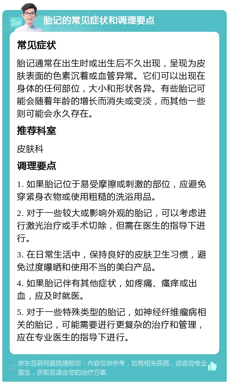 胎记的常见症状和调理要点 常见症状 胎记通常在出生时或出生后不久出现，呈现为皮肤表面的色素沉着或血管异常。它们可以出现在身体的任何部位，大小和形状各异。有些胎记可能会随着年龄的增长而消失或变淡，而其他一些则可能会永久存在。 推荐科室 皮肤科 调理要点 1. 如果胎记位于易受摩擦或刺激的部位，应避免穿紧身衣物或使用粗糙的洗浴用品。 2. 对于一些较大或影响外观的胎记，可以考虑进行激光治疗或手术切除，但需在医生的指导下进行。 3. 在日常生活中，保持良好的皮肤卫生习惯，避免过度曝晒和使用不当的美白产品。 4. 如果胎记伴有其他症状，如疼痛、瘙痒或出血，应及时就医。 5. 对于一些特殊类型的胎记，如神经纤维瘤病相关的胎记，可能需要进行更复杂的治疗和管理，应在专业医生的指导下进行。