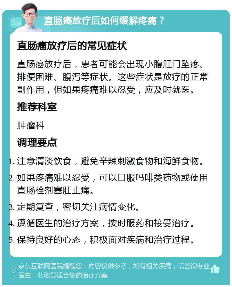 直肠癌放疗后如何缓解疼痛？ 直肠癌放疗后的常见症状 直肠癌放疗后，患者可能会出现小腹肛门坠疼、排便困难、腹泻等症状。这些症状是放疗的正常副作用，但如果疼痛难以忍受，应及时就医。 推荐科室 肿瘤科 调理要点 注意清淡饮食，避免辛辣刺激食物和海鲜食物。 如果疼痛难以忍受，可以口服吗啡类药物或使用直肠栓剂塞肛止痛。 定期复查，密切关注病情变化。 遵循医生的治疗方案，按时服药和接受治疗。 保持良好的心态，积极面对疾病和治疗过程。