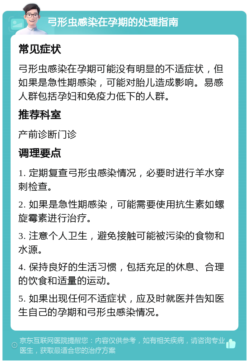 弓形虫感染在孕期的处理指南 常见症状 弓形虫感染在孕期可能没有明显的不适症状，但如果是急性期感染，可能对胎儿造成影响。易感人群包括孕妇和免疫力低下的人群。 推荐科室 产前诊断门诊 调理要点 1. 定期复查弓形虫感染情况，必要时进行羊水穿刺检查。 2. 如果是急性期感染，可能需要使用抗生素如螺旋霉素进行治疗。 3. 注意个人卫生，避免接触可能被污染的食物和水源。 4. 保持良好的生活习惯，包括充足的休息、合理的饮食和适量的运动。 5. 如果出现任何不适症状，应及时就医并告知医生自己的孕期和弓形虫感染情况。