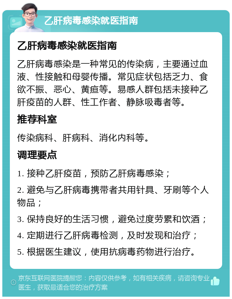 乙肝病毒感染就医指南 乙肝病毒感染就医指南 乙肝病毒感染是一种常见的传染病，主要通过血液、性接触和母婴传播。常见症状包括乏力、食欲不振、恶心、黄疸等。易感人群包括未接种乙肝疫苗的人群、性工作者、静脉吸毒者等。 推荐科室 传染病科、肝病科、消化内科等。 调理要点 1. 接种乙肝疫苗，预防乙肝病毒感染； 2. 避免与乙肝病毒携带者共用针具、牙刷等个人物品； 3. 保持良好的生活习惯，避免过度劳累和饮酒； 4. 定期进行乙肝病毒检测，及时发现和治疗； 5. 根据医生建议，使用抗病毒药物进行治疗。