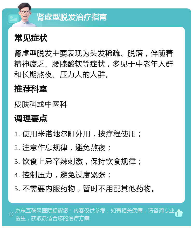 肾虚型脱发治疗指南 常见症状 肾虚型脱发主要表现为头发稀疏、脱落，伴随着精神疲乏、腰膝酸软等症状，多见于中老年人群和长期熬夜、压力大的人群。 推荐科室 皮肤科或中医科 调理要点 1. 使用米诺地尔町外用，按疗程使用； 2. 注意作息规律，避免熬夜； 3. 饮食上忌辛辣刺激，保持饮食规律； 4. 控制压力，避免过度紧张； 5. 不需要内服药物，暂时不用配其他药物。