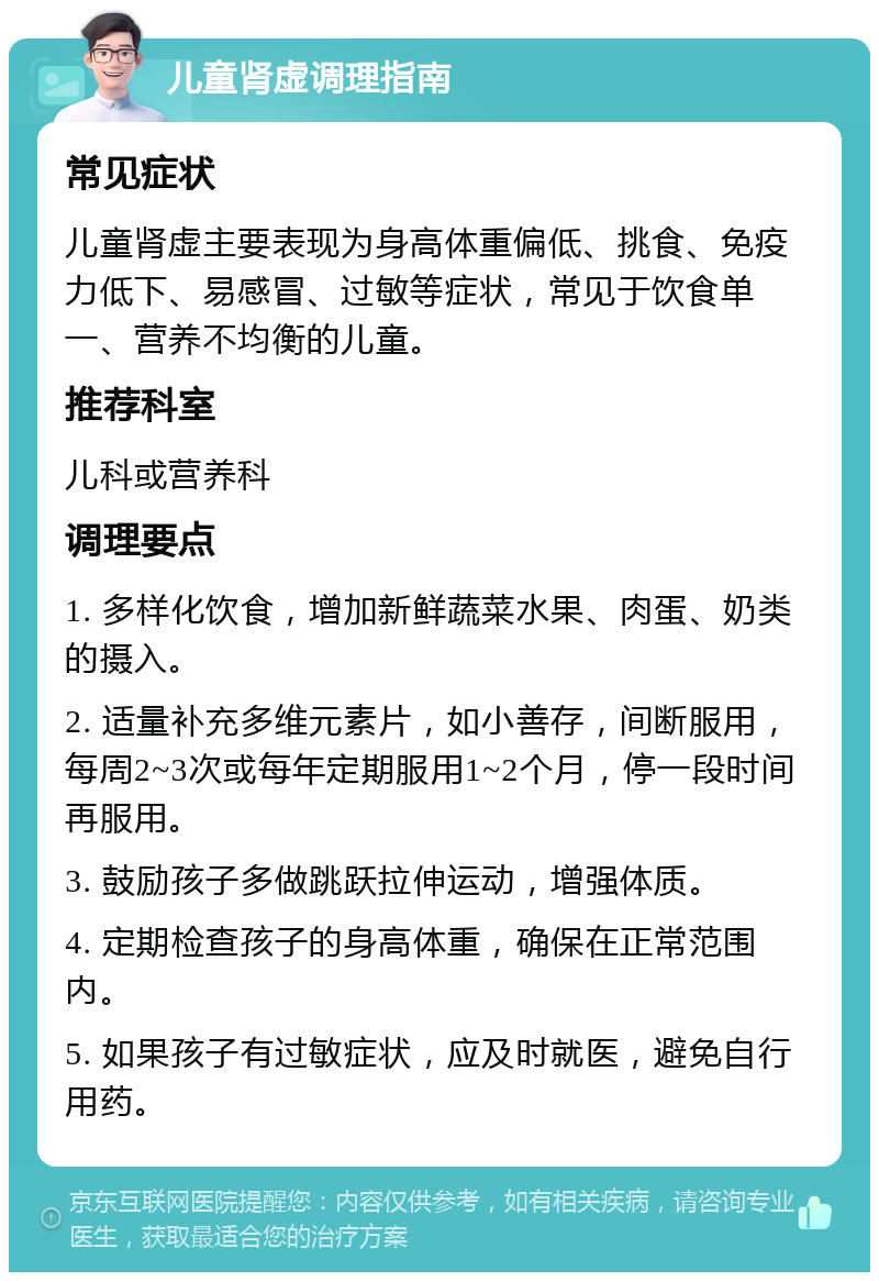 儿童肾虚调理指南 常见症状 儿童肾虚主要表现为身高体重偏低、挑食、免疫力低下、易感冒、过敏等症状，常见于饮食单一、营养不均衡的儿童。 推荐科室 儿科或营养科 调理要点 1. 多样化饮食，增加新鲜蔬菜水果、肉蛋、奶类的摄入。 2. 适量补充多维元素片，如小善存，间断服用，每周2~3次或每年定期服用1~2个月，停一段时间再服用。 3. 鼓励孩子多做跳跃拉伸运动，增强体质。 4. 定期检查孩子的身高体重，确保在正常范围内。 5. 如果孩子有过敏症状，应及时就医，避免自行用药。