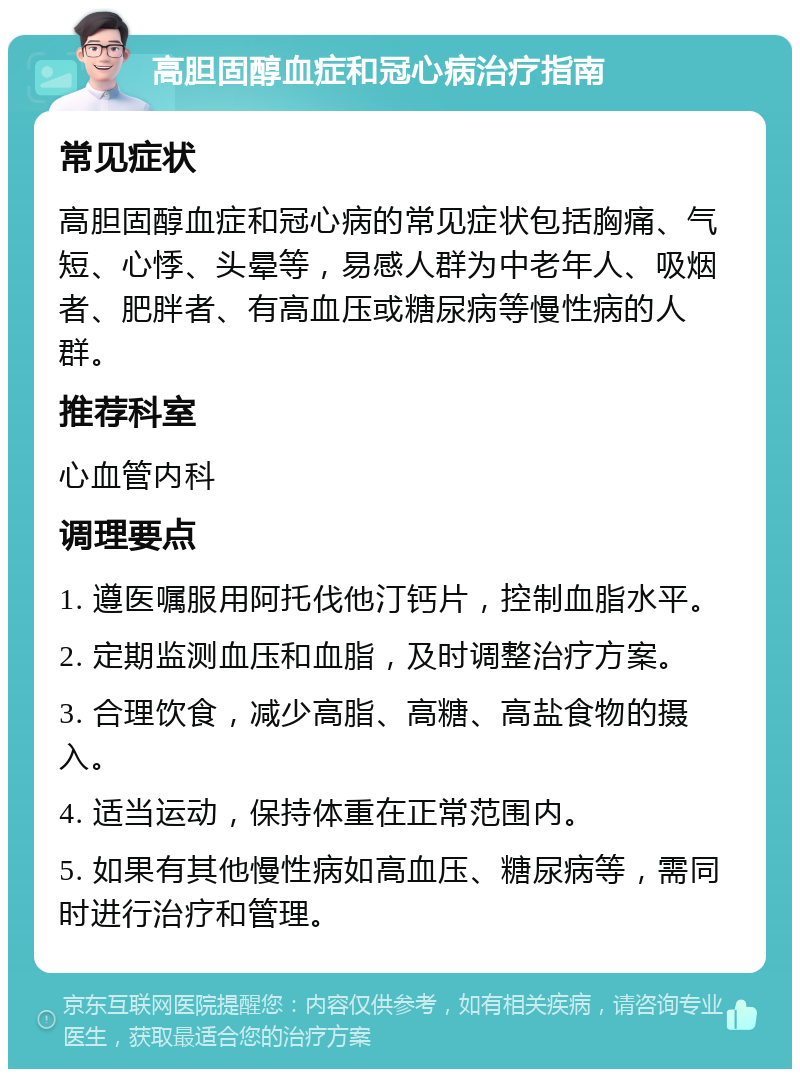 高胆固醇血症和冠心病治疗指南 常见症状 高胆固醇血症和冠心病的常见症状包括胸痛、气短、心悸、头晕等，易感人群为中老年人、吸烟者、肥胖者、有高血压或糖尿病等慢性病的人群。 推荐科室 心血管内科 调理要点 1. 遵医嘱服用阿托伐他汀钙片，控制血脂水平。 2. 定期监测血压和血脂，及时调整治疗方案。 3. 合理饮食，减少高脂、高糖、高盐食物的摄入。 4. 适当运动，保持体重在正常范围内。 5. 如果有其他慢性病如高血压、糖尿病等，需同时进行治疗和管理。