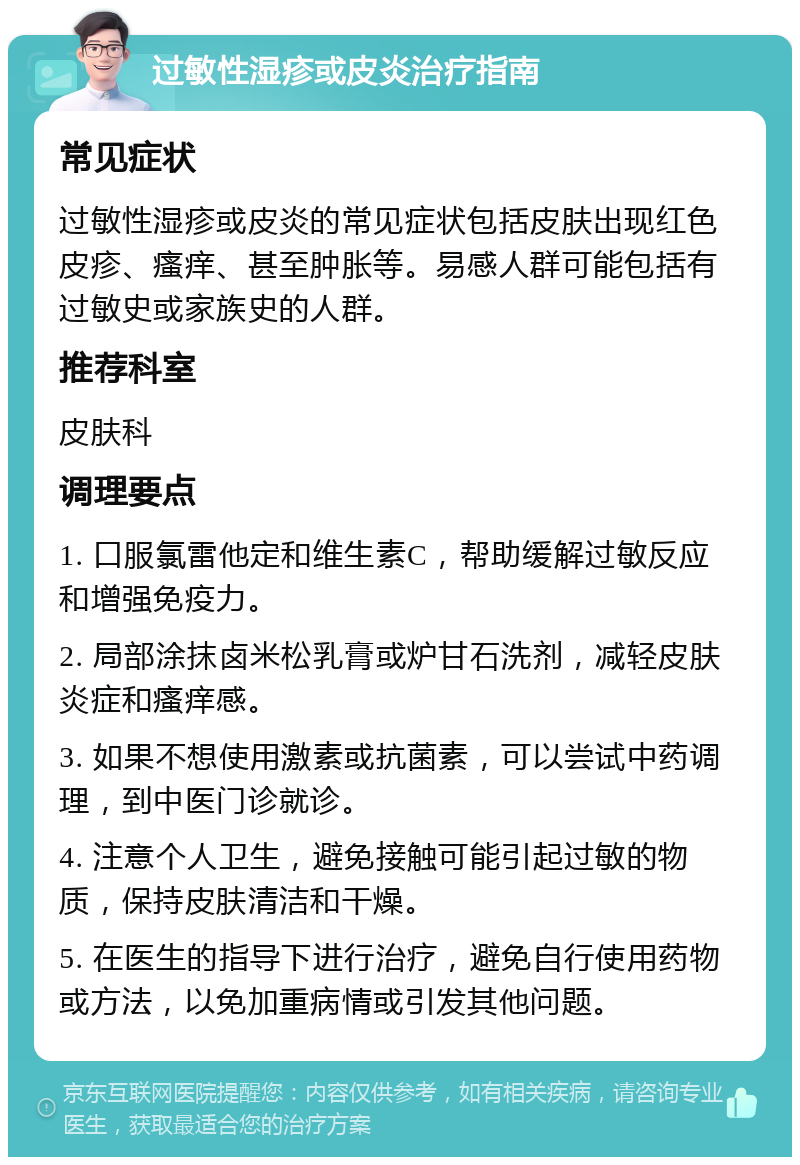 过敏性湿疹或皮炎治疗指南 常见症状 过敏性湿疹或皮炎的常见症状包括皮肤出现红色皮疹、瘙痒、甚至肿胀等。易感人群可能包括有过敏史或家族史的人群。 推荐科室 皮肤科 调理要点 1. 口服氯雷他定和维生素C，帮助缓解过敏反应和增强免疫力。 2. 局部涂抹卤米松乳膏或炉甘石洗剂，减轻皮肤炎症和瘙痒感。 3. 如果不想使用激素或抗菌素，可以尝试中药调理，到中医门诊就诊。 4. 注意个人卫生，避免接触可能引起过敏的物质，保持皮肤清洁和干燥。 5. 在医生的指导下进行治疗，避免自行使用药物或方法，以免加重病情或引发其他问题。