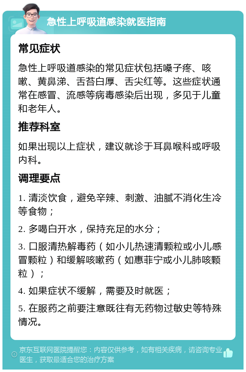 急性上呼吸道感染就医指南 常见症状 急性上呼吸道感染的常见症状包括嗓子疼、咳嗽、黄鼻涕、舌苔白厚、舌尖红等。这些症状通常在感冒、流感等病毒感染后出现，多见于儿童和老年人。 推荐科室 如果出现以上症状，建议就诊于耳鼻喉科或呼吸内科。 调理要点 1. 清淡饮食，避免辛辣、刺激、油腻不消化生冷等食物； 2. 多喝白开水，保持充足的水分； 3. 口服清热解毒药（如小儿热速清颗粒或小儿感冒颗粒）和缓解咳嗽药（如惠菲宁或小儿肺咳颗粒）； 4. 如果症状不缓解，需要及时就医； 5. 在服药之前要注意既往有无药物过敏史等特殊情况。