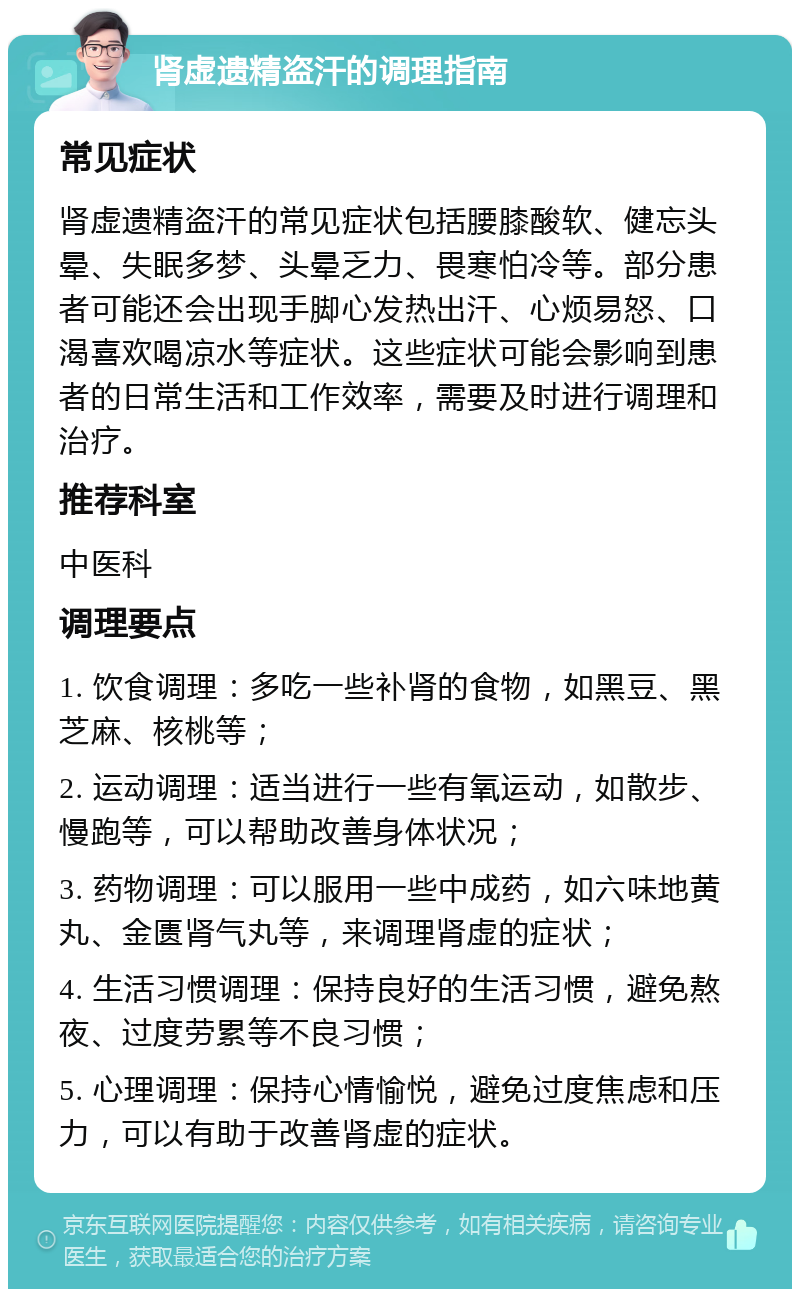 肾虚遗精盗汗的调理指南 常见症状 肾虚遗精盗汗的常见症状包括腰膝酸软、健忘头晕、失眠多梦、头晕乏力、畏寒怕冷等。部分患者可能还会出现手脚心发热出汗、心烦易怒、口渴喜欢喝凉水等症状。这些症状可能会影响到患者的日常生活和工作效率，需要及时进行调理和治疗。 推荐科室 中医科 调理要点 1. 饮食调理：多吃一些补肾的食物，如黑豆、黑芝麻、核桃等； 2. 运动调理：适当进行一些有氧运动，如散步、慢跑等，可以帮助改善身体状况； 3. 药物调理：可以服用一些中成药，如六味地黄丸、金匮肾气丸等，来调理肾虚的症状； 4. 生活习惯调理：保持良好的生活习惯，避免熬夜、过度劳累等不良习惯； 5. 心理调理：保持心情愉悦，避免过度焦虑和压力，可以有助于改善肾虚的症状。