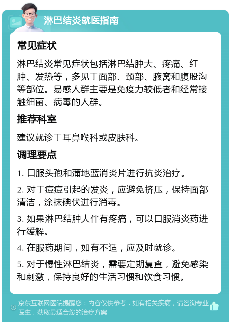 淋巴结炎就医指南 常见症状 淋巴结炎常见症状包括淋巴结肿大、疼痛、红肿、发热等，多见于面部、颈部、腋窝和腹股沟等部位。易感人群主要是免疫力较低者和经常接触细菌、病毒的人群。 推荐科室 建议就诊于耳鼻喉科或皮肤科。 调理要点 1. 口服头孢和蒲地蓝消炎片进行抗炎治疗。 2. 对于痘痘引起的发炎，应避免挤压，保持面部清洁，涂抹碘伏进行消毒。 3. 如果淋巴结肿大伴有疼痛，可以口服消炎药进行缓解。 4. 在服药期间，如有不适，应及时就诊。 5. 对于慢性淋巴结炎，需要定期复查，避免感染和刺激，保持良好的生活习惯和饮食习惯。