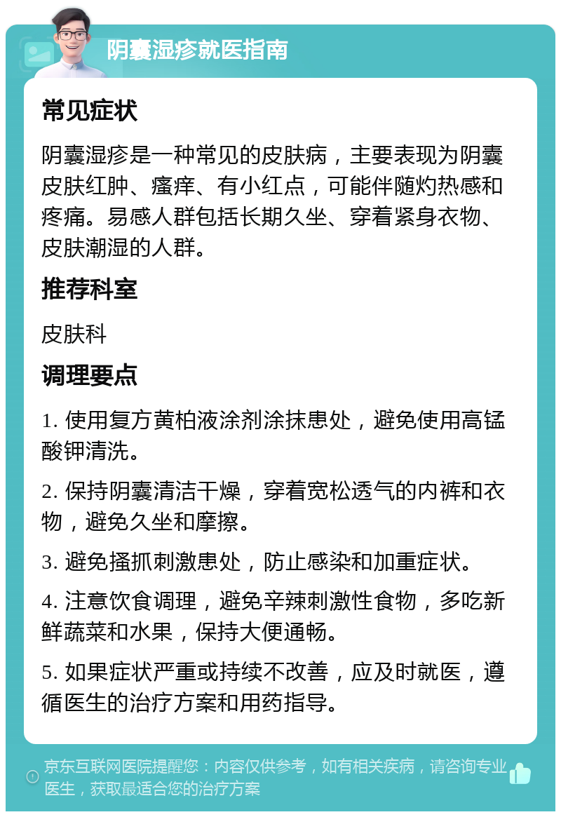 阴囊湿疹就医指南 常见症状 阴囊湿疹是一种常见的皮肤病，主要表现为阴囊皮肤红肿、瘙痒、有小红点，可能伴随灼热感和疼痛。易感人群包括长期久坐、穿着紧身衣物、皮肤潮湿的人群。 推荐科室 皮肤科 调理要点 1. 使用复方黄柏液涂剂涂抹患处，避免使用高锰酸钾清洗。 2. 保持阴囊清洁干燥，穿着宽松透气的内裤和衣物，避免久坐和摩擦。 3. 避免搔抓刺激患处，防止感染和加重症状。 4. 注意饮食调理，避免辛辣刺激性食物，多吃新鲜蔬菜和水果，保持大便通畅。 5. 如果症状严重或持续不改善，应及时就医，遵循医生的治疗方案和用药指导。