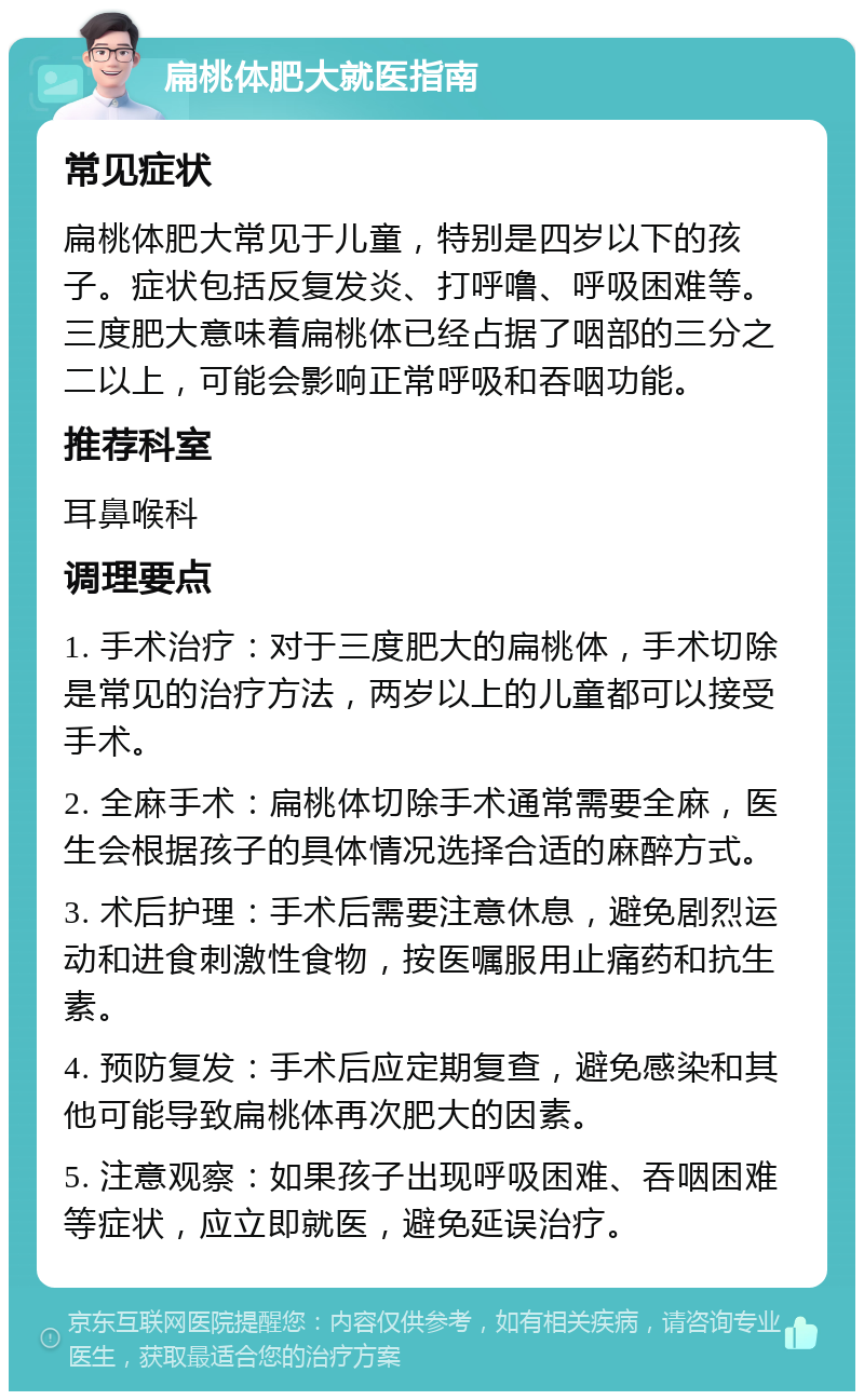 扁桃体肥大就医指南 常见症状 扁桃体肥大常见于儿童，特别是四岁以下的孩子。症状包括反复发炎、打呼噜、呼吸困难等。三度肥大意味着扁桃体已经占据了咽部的三分之二以上，可能会影响正常呼吸和吞咽功能。 推荐科室 耳鼻喉科 调理要点 1. 手术治疗：对于三度肥大的扁桃体，手术切除是常见的治疗方法，两岁以上的儿童都可以接受手术。 2. 全麻手术：扁桃体切除手术通常需要全麻，医生会根据孩子的具体情况选择合适的麻醉方式。 3. 术后护理：手术后需要注意休息，避免剧烈运动和进食刺激性食物，按医嘱服用止痛药和抗生素。 4. 预防复发：手术后应定期复查，避免感染和其他可能导致扁桃体再次肥大的因素。 5. 注意观察：如果孩子出现呼吸困难、吞咽困难等症状，应立即就医，避免延误治疗。