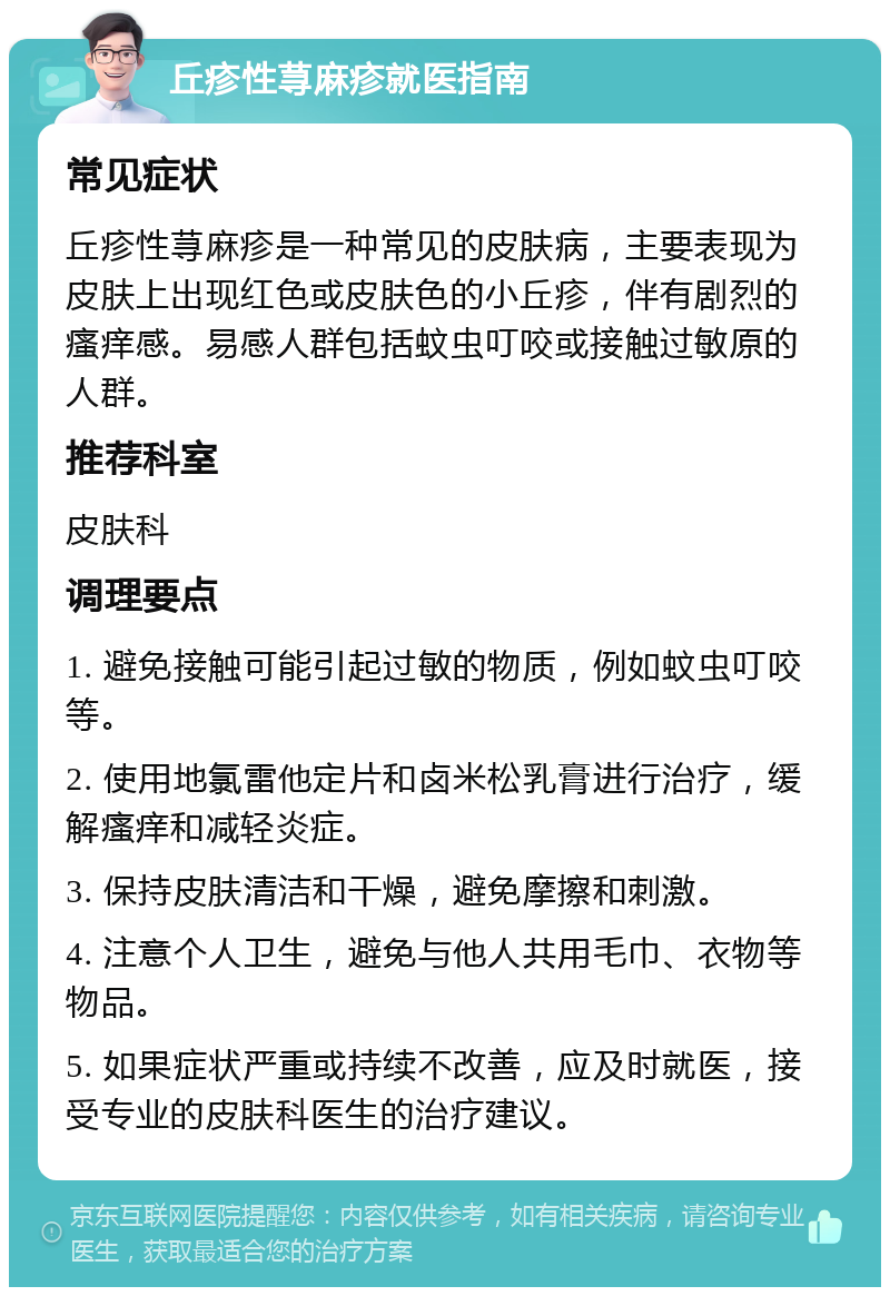 丘疹性荨麻疹就医指南 常见症状 丘疹性荨麻疹是一种常见的皮肤病，主要表现为皮肤上出现红色或皮肤色的小丘疹，伴有剧烈的瘙痒感。易感人群包括蚊虫叮咬或接触过敏原的人群。 推荐科室 皮肤科 调理要点 1. 避免接触可能引起过敏的物质，例如蚊虫叮咬等。 2. 使用地氯雷他定片和卤米松乳膏进行治疗，缓解瘙痒和减轻炎症。 3. 保持皮肤清洁和干燥，避免摩擦和刺激。 4. 注意个人卫生，避免与他人共用毛巾、衣物等物品。 5. 如果症状严重或持续不改善，应及时就医，接受专业的皮肤科医生的治疗建议。