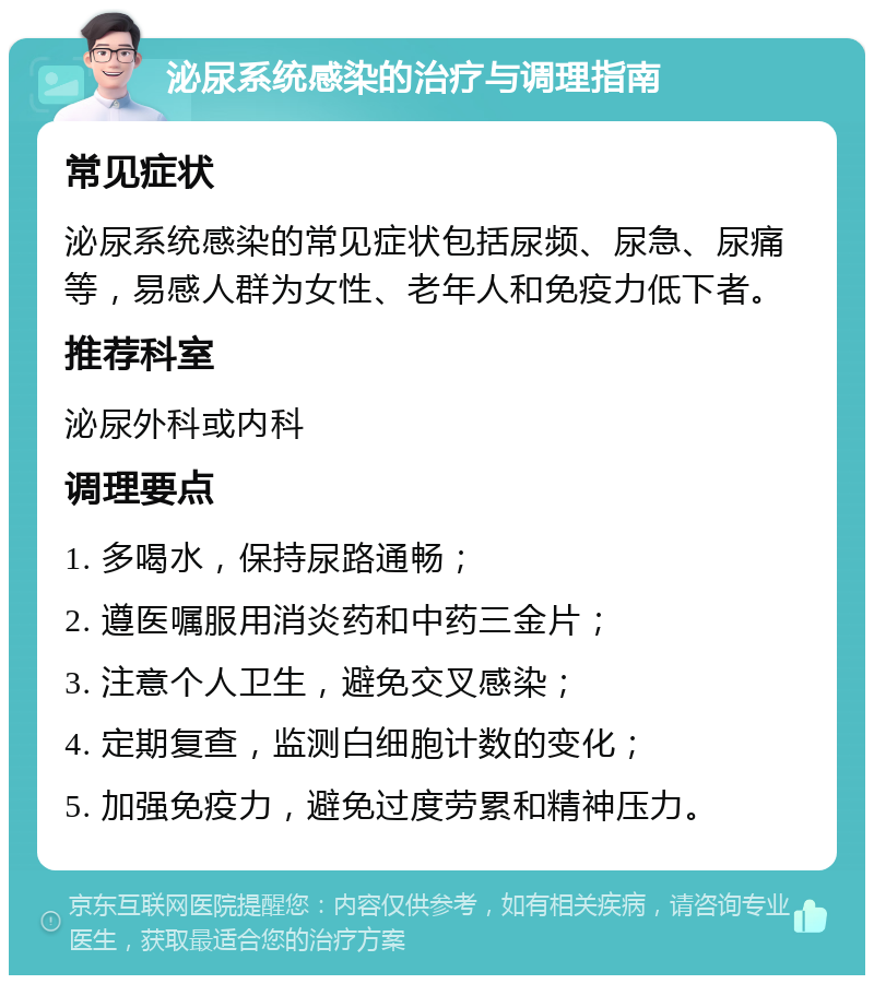 泌尿系统感染的治疗与调理指南 常见症状 泌尿系统感染的常见症状包括尿频、尿急、尿痛等，易感人群为女性、老年人和免疫力低下者。 推荐科室 泌尿外科或内科 调理要点 1. 多喝水，保持尿路通畅； 2. 遵医嘱服用消炎药和中药三金片； 3. 注意个人卫生，避免交叉感染； 4. 定期复查，监测白细胞计数的变化； 5. 加强免疫力，避免过度劳累和精神压力。