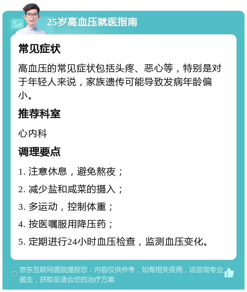 25岁高血压就医指南 常见症状 高血压的常见症状包括头疼、恶心等，特别是对于年轻人来说，家族遗传可能导致发病年龄偏小。 推荐科室 心内科 调理要点 1. 注意休息，避免熬夜； 2. 减少盐和咸菜的摄入； 3. 多运动，控制体重； 4. 按医嘱服用降压药； 5. 定期进行24小时血压检查，监测血压变化。