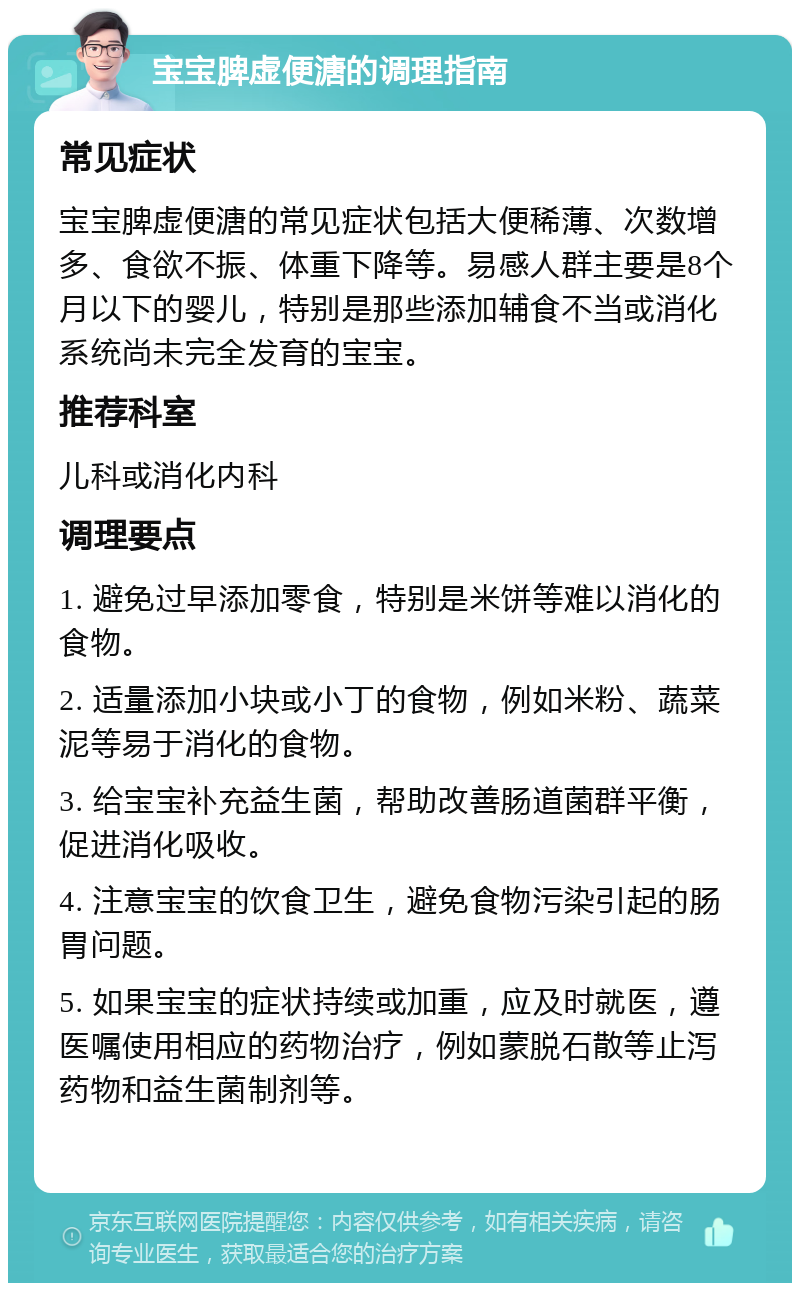 宝宝脾虚便溏的调理指南 常见症状 宝宝脾虚便溏的常见症状包括大便稀薄、次数增多、食欲不振、体重下降等。易感人群主要是8个月以下的婴儿，特别是那些添加辅食不当或消化系统尚未完全发育的宝宝。 推荐科室 儿科或消化内科 调理要点 1. 避免过早添加零食，特别是米饼等难以消化的食物。 2. 适量添加小块或小丁的食物，例如米粉、蔬菜泥等易于消化的食物。 3. 给宝宝补充益生菌，帮助改善肠道菌群平衡，促进消化吸收。 4. 注意宝宝的饮食卫生，避免食物污染引起的肠胃问题。 5. 如果宝宝的症状持续或加重，应及时就医，遵医嘱使用相应的药物治疗，例如蒙脱石散等止泻药物和益生菌制剂等。