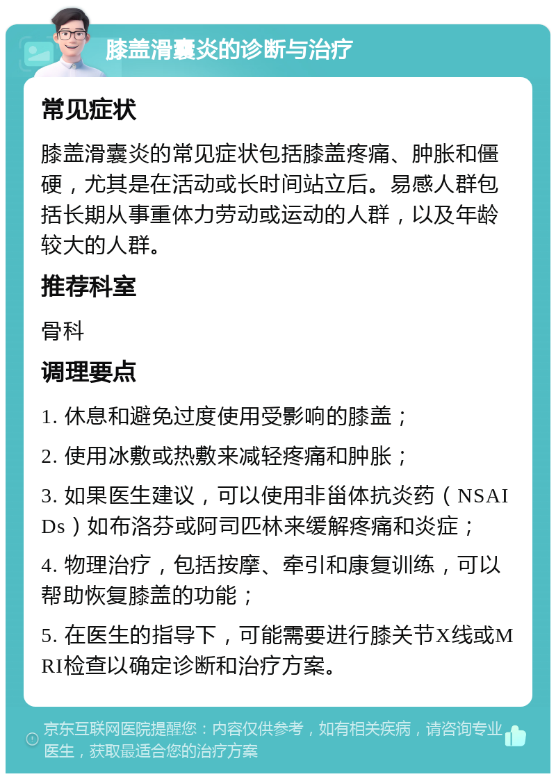 膝盖滑囊炎的诊断与治疗 常见症状 膝盖滑囊炎的常见症状包括膝盖疼痛、肿胀和僵硬，尤其是在活动或长时间站立后。易感人群包括长期从事重体力劳动或运动的人群，以及年龄较大的人群。 推荐科室 骨科 调理要点 1. 休息和避免过度使用受影响的膝盖； 2. 使用冰敷或热敷来减轻疼痛和肿胀； 3. 如果医生建议，可以使用非甾体抗炎药（NSAIDs）如布洛芬或阿司匹林来缓解疼痛和炎症； 4. 物理治疗，包括按摩、牵引和康复训练，可以帮助恢复膝盖的功能； 5. 在医生的指导下，可能需要进行膝关节X线或MRI检查以确定诊断和治疗方案。