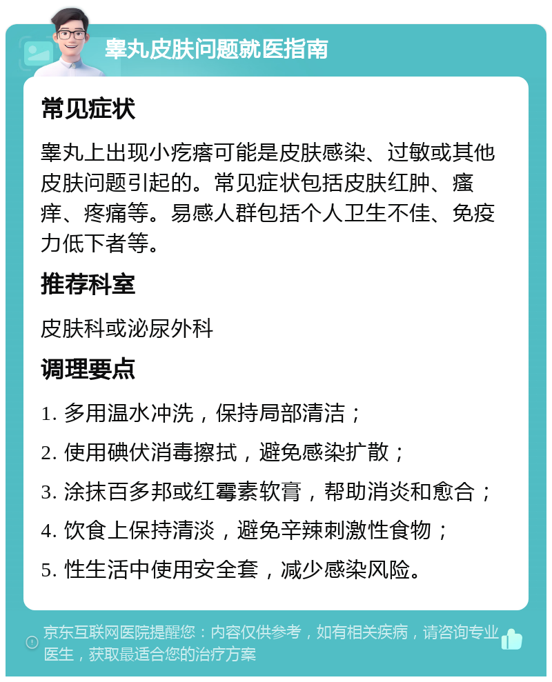 睾丸皮肤问题就医指南 常见症状 睾丸上出现小疙瘩可能是皮肤感染、过敏或其他皮肤问题引起的。常见症状包括皮肤红肿、瘙痒、疼痛等。易感人群包括个人卫生不佳、免疫力低下者等。 推荐科室 皮肤科或泌尿外科 调理要点 1. 多用温水冲洗，保持局部清洁； 2. 使用碘伏消毒擦拭，避免感染扩散； 3. 涂抹百多邦或红霉素软膏，帮助消炎和愈合； 4. 饮食上保持清淡，避免辛辣刺激性食物； 5. 性生活中使用安全套，减少感染风险。