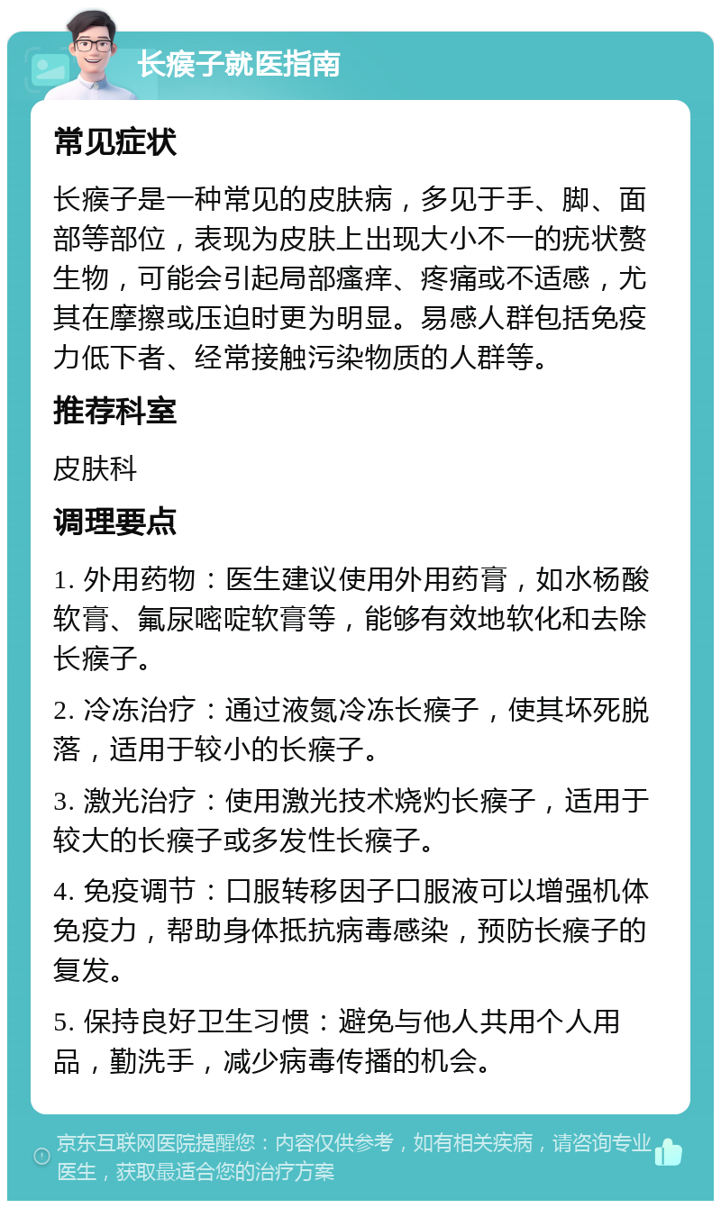 长瘊子就医指南 常见症状 长瘊子是一种常见的皮肤病，多见于手、脚、面部等部位，表现为皮肤上出现大小不一的疣状赘生物，可能会引起局部瘙痒、疼痛或不适感，尤其在摩擦或压迫时更为明显。易感人群包括免疫力低下者、经常接触污染物质的人群等。 推荐科室 皮肤科 调理要点 1. 外用药物：医生建议使用外用药膏，如水杨酸软膏、氟尿嘧啶软膏等，能够有效地软化和去除长瘊子。 2. 冷冻治疗：通过液氮冷冻长瘊子，使其坏死脱落，适用于较小的长瘊子。 3. 激光治疗：使用激光技术烧灼长瘊子，适用于较大的长瘊子或多发性长瘊子。 4. 免疫调节：口服转移因子口服液可以增强机体免疫力，帮助身体抵抗病毒感染，预防长瘊子的复发。 5. 保持良好卫生习惯：避免与他人共用个人用品，勤洗手，减少病毒传播的机会。