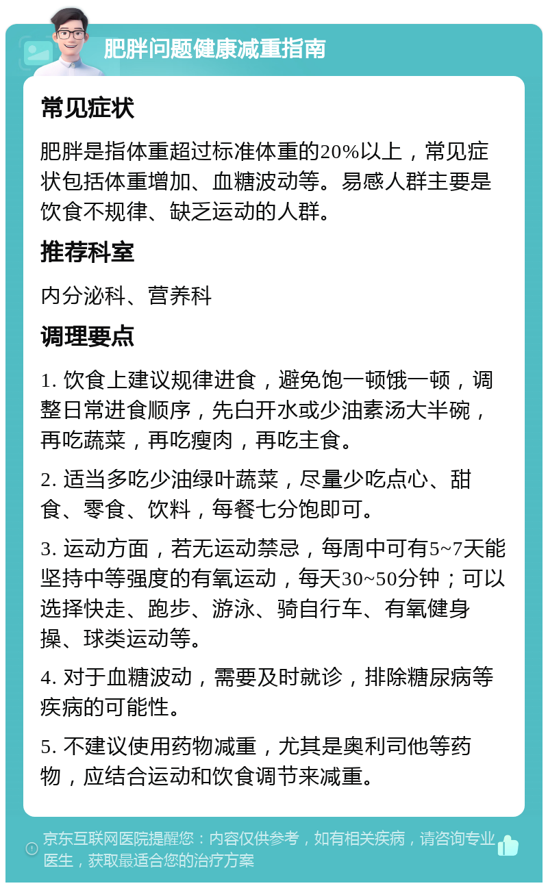 肥胖问题健康减重指南 常见症状 肥胖是指体重超过标准体重的20%以上，常见症状包括体重增加、血糖波动等。易感人群主要是饮食不规律、缺乏运动的人群。 推荐科室 内分泌科、营养科 调理要点 1. 饮食上建议规律进食，避免饱一顿饿一顿，调整日常进食顺序，先白开水或少油素汤大半碗，再吃蔬菜，再吃瘦肉，再吃主食。 2. 适当多吃少油绿叶蔬菜，尽量少吃点心、甜食、零食、饮料，每餐七分饱即可。 3. 运动方面，若无运动禁忌，每周中可有5~7天能坚持中等强度的有氧运动，每天30~50分钟；可以选择快走、跑步、游泳、骑自行车、有氧健身操、球类运动等。 4. 对于血糖波动，需要及时就诊，排除糖尿病等疾病的可能性。 5. 不建议使用药物减重，尤其是奥利司他等药物，应结合运动和饮食调节来减重。