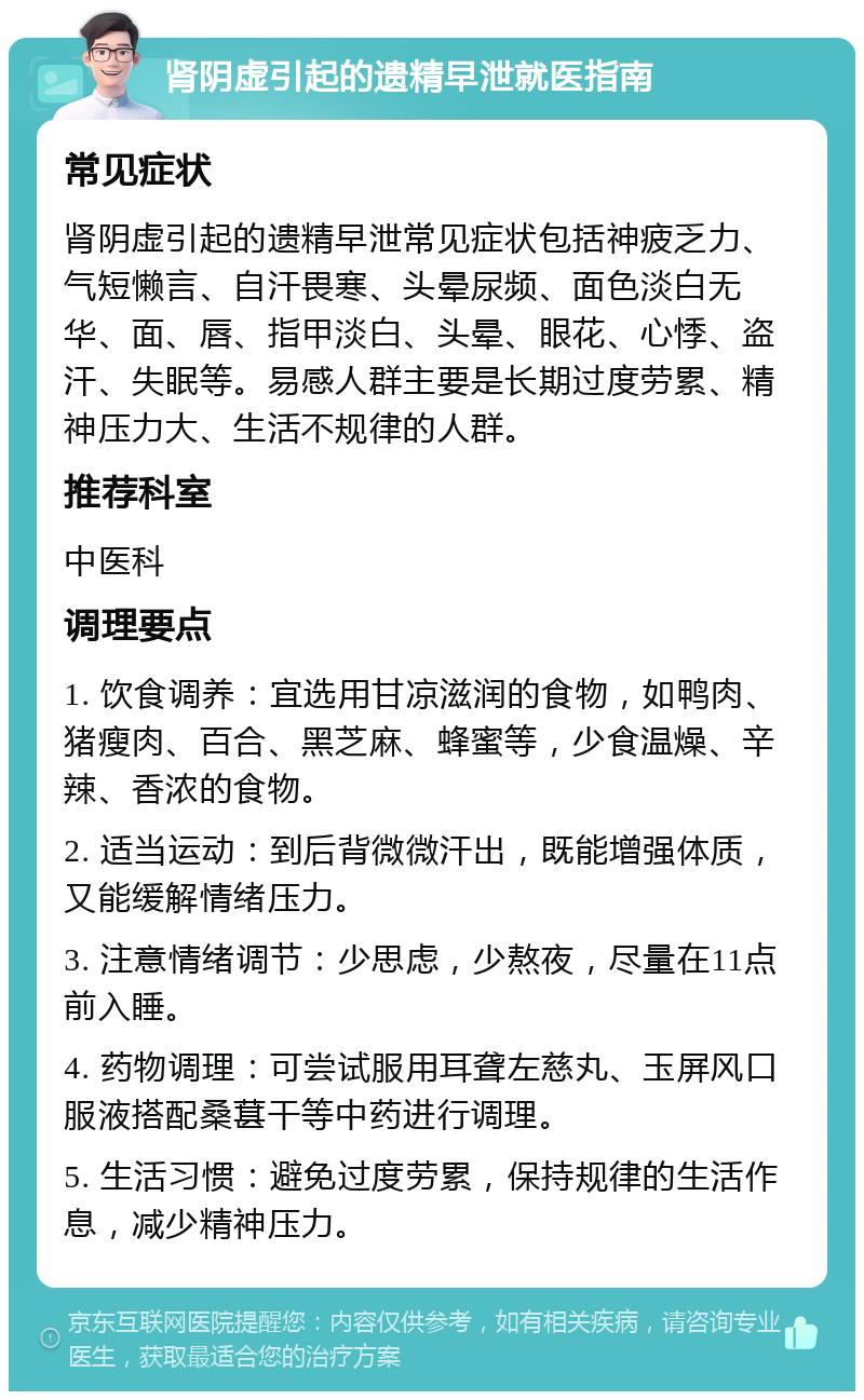 肾阴虚引起的遗精早泄就医指南 常见症状 肾阴虚引起的遗精早泄常见症状包括神疲乏力、气短懒言、自汗畏寒、头晕尿频、面色淡白无华、面、唇、指甲淡白、头晕、眼花、心悸、盗汗、失眠等。易感人群主要是长期过度劳累、精神压力大、生活不规律的人群。 推荐科室 中医科 调理要点 1. 饮食调养：宜选用甘凉滋润的食物，如鸭肉、猪瘦肉、百合、黑芝麻、蜂蜜等，少食温燥、辛辣、香浓的食物。 2. 适当运动：到后背微微汗出，既能增强体质，又能缓解情绪压力。 3. 注意情绪调节：少思虑，少熬夜，尽量在11点前入睡。 4. 药物调理：可尝试服用耳聋左慈丸、玉屏风口服液搭配桑葚干等中药进行调理。 5. 生活习惯：避免过度劳累，保持规律的生活作息，减少精神压力。