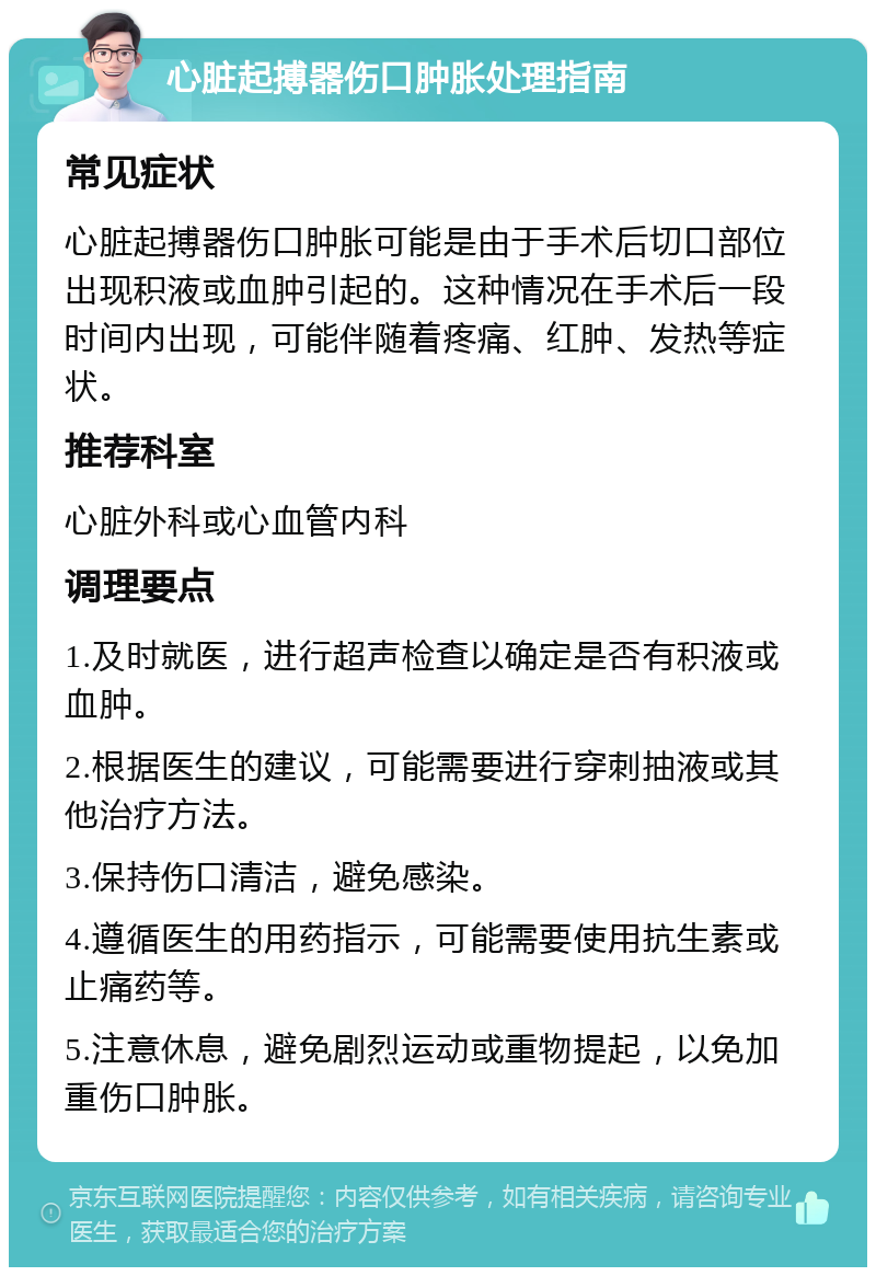 心脏起搏器伤口肿胀处理指南 常见症状 心脏起搏器伤口肿胀可能是由于手术后切口部位出现积液或血肿引起的。这种情况在手术后一段时间内出现，可能伴随着疼痛、红肿、发热等症状。 推荐科室 心脏外科或心血管内科 调理要点 1.及时就医，进行超声检查以确定是否有积液或血肿。 2.根据医生的建议，可能需要进行穿刺抽液或其他治疗方法。 3.保持伤口清洁，避免感染。 4.遵循医生的用药指示，可能需要使用抗生素或止痛药等。 5.注意休息，避免剧烈运动或重物提起，以免加重伤口肿胀。