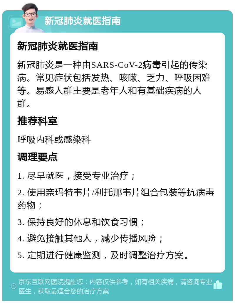 新冠肺炎就医指南 新冠肺炎就医指南 新冠肺炎是一种由SARS-CoV-2病毒引起的传染病。常见症状包括发热、咳嗽、乏力、呼吸困难等。易感人群主要是老年人和有基础疾病的人群。 推荐科室 呼吸内科或感染科 调理要点 1. 尽早就医，接受专业治疗； 2. 使用奈玛特韦片/利托那韦片组合包装等抗病毒药物； 3. 保持良好的休息和饮食习惯； 4. 避免接触其他人，减少传播风险； 5. 定期进行健康监测，及时调整治疗方案。