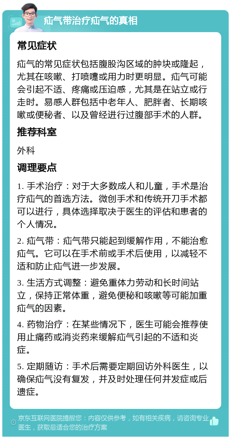 疝气带治疗疝气的真相 常见症状 疝气的常见症状包括腹股沟区域的肿块或隆起，尤其在咳嗽、打喷嚏或用力时更明显。疝气可能会引起不适、疼痛或压迫感，尤其是在站立或行走时。易感人群包括中老年人、肥胖者、长期咳嗽或便秘者、以及曾经进行过腹部手术的人群。 推荐科室 外科 调理要点 1. 手术治疗：对于大多数成人和儿童，手术是治疗疝气的首选方法。微创手术和传统开刀手术都可以进行，具体选择取决于医生的评估和患者的个人情况。 2. 疝气带：疝气带只能起到缓解作用，不能治愈疝气。它可以在手术前或手术后使用，以减轻不适和防止疝气进一步发展。 3. 生活方式调整：避免重体力劳动和长时间站立，保持正常体重，避免便秘和咳嗽等可能加重疝气的因素。 4. 药物治疗：在某些情况下，医生可能会推荐使用止痛药或消炎药来缓解疝气引起的不适和炎症。 5. 定期随访：手术后需要定期回访外科医生，以确保疝气没有复发，并及时处理任何并发症或后遗症。