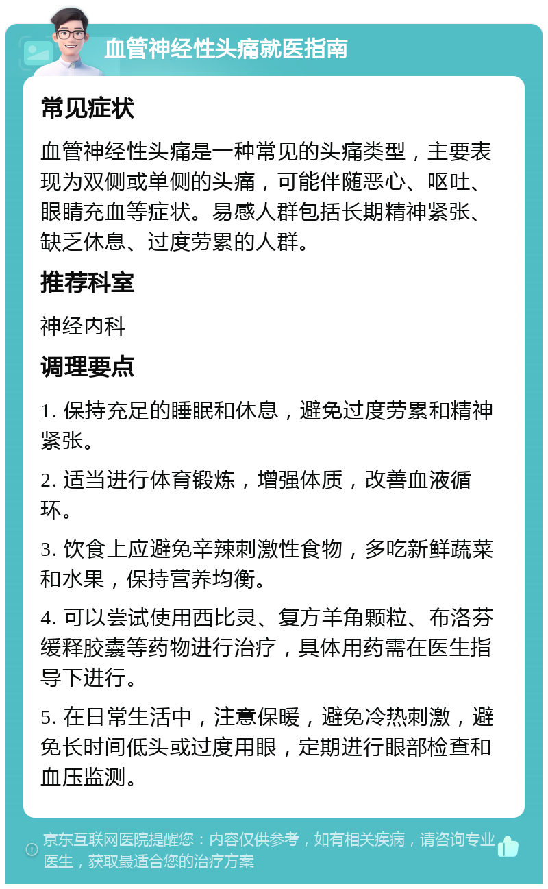 血管神经性头痛就医指南 常见症状 血管神经性头痛是一种常见的头痛类型，主要表现为双侧或单侧的头痛，可能伴随恶心、呕吐、眼睛充血等症状。易感人群包括长期精神紧张、缺乏休息、过度劳累的人群。 推荐科室 神经内科 调理要点 1. 保持充足的睡眠和休息，避免过度劳累和精神紧张。 2. 适当进行体育锻炼，增强体质，改善血液循环。 3. 饮食上应避免辛辣刺激性食物，多吃新鲜蔬菜和水果，保持营养均衡。 4. 可以尝试使用西比灵、复方羊角颗粒、布洛芬缓释胶囊等药物进行治疗，具体用药需在医生指导下进行。 5. 在日常生活中，注意保暖，避免冷热刺激，避免长时间低头或过度用眼，定期进行眼部检查和血压监测。