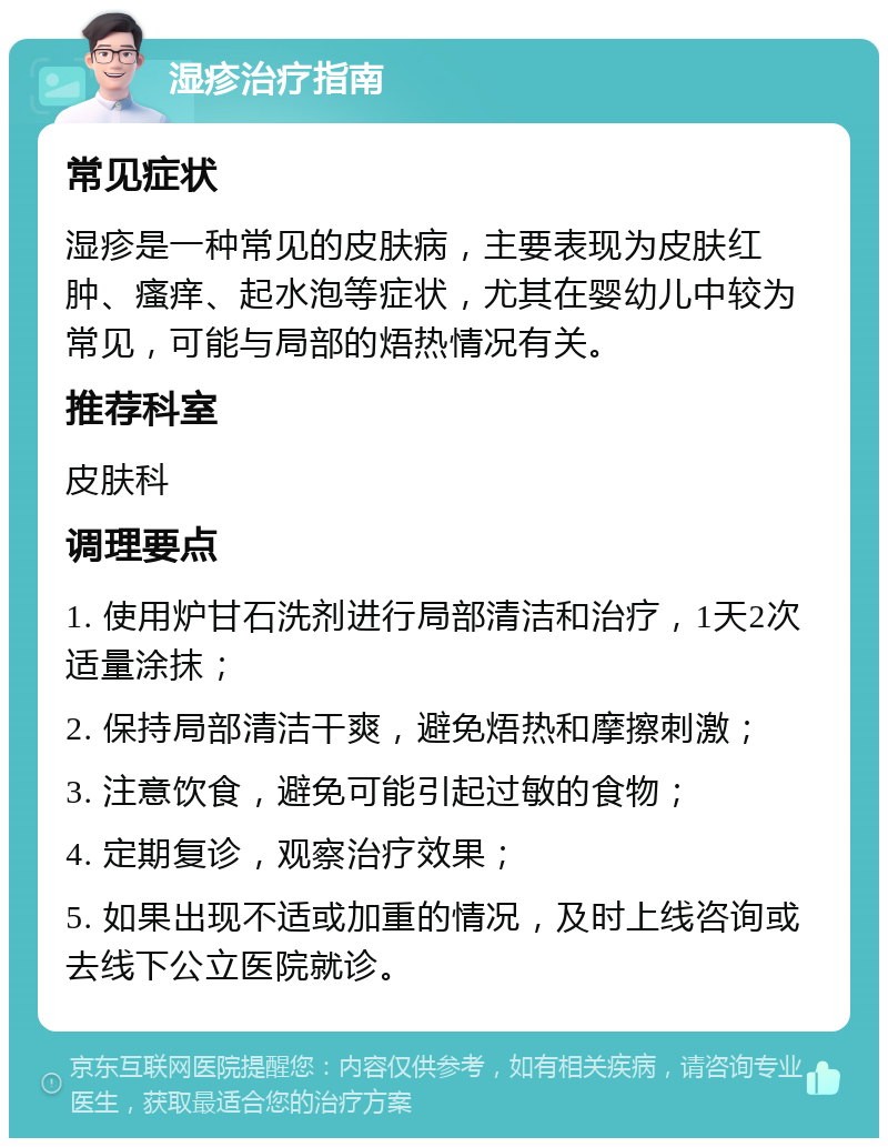 湿疹治疗指南 常见症状 湿疹是一种常见的皮肤病，主要表现为皮肤红肿、瘙痒、起水泡等症状，尤其在婴幼儿中较为常见，可能与局部的焐热情况有关。 推荐科室 皮肤科 调理要点 1. 使用炉甘石洗剂进行局部清洁和治疗，1天2次适量涂抹； 2. 保持局部清洁干爽，避免焐热和摩擦刺激； 3. 注意饮食，避免可能引起过敏的食物； 4. 定期复诊，观察治疗效果； 5. 如果出现不适或加重的情况，及时上线咨询或去线下公立医院就诊。